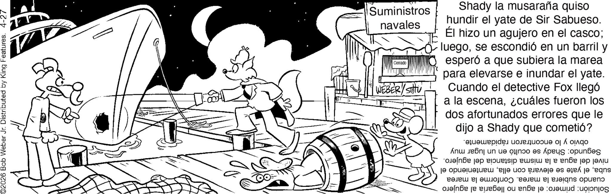 Comics OCR: ©2026 Bob Weber Jr. Distributed by King Features. 4-27 obvio y lo encontraron rápidamente. Segundo: Shady se ocultó en un lugar muy nivel del agua a la misma distancia del agujero. subamanteniendo el cuando subiera la marea. Conforme la marea Solución: primero: el agua no llegaría al agujero ??? Suministros navales Cerrado WEBER/SOU Shady la musaraña quiso hundir el yate de Sir Sabueso. Él hizo un agujero en el casco; luegose escondió en un barril y esperó a que subiera la marea para elevarse e inundar el yate. Cuando el detective Fox llegó a la escena¿cuáles fueron los dos afortunados errores que le dijo a Shady que cometió? © 2026 Bob Weber Jr. Distributed by King Features . 4-27 obvio y lo encontraron rápidamente . Segundo : Shady se ocultó en un lugar muy nivel del agua a la misma distancia del agujero . subael yate se elevará con ellamanteniendo el cuando subiera la marea . Conforme la marea Solución : primero : el agua no llegaría al agujero ??? Suministros navales Cerrado WEBER / SOU Shady la musaraña quiso hundir el yate de Sir Sabueso . Él hizo un agujero en el casco ; luegose escondió en un barril y esperó a que subiera la marea para elevarse e inundar el yate . Cuando el detective Fox llegó a la escena¿ cuáles fueron los dos afortunados errores que le dijo a Shady que cometió ?