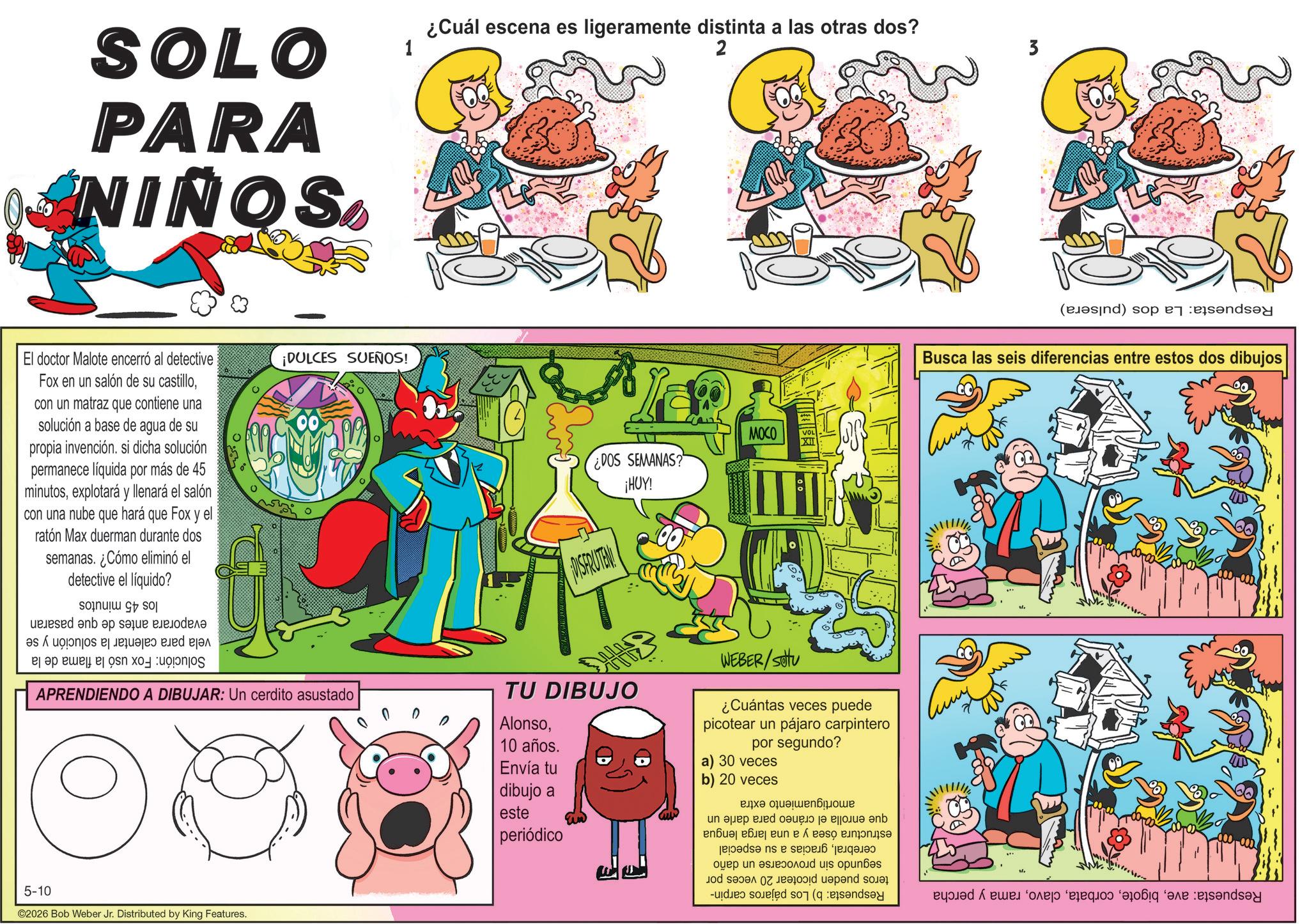 Animation OCR: SOLO PARA O NIÑOS El doctor Malote encerró al detective Fox en un salón de su castillocon un matraz que contiene una solución a base de agua de su propia invención. si dicha solución permanece líquida por más de 45 minutosexplotará y llenará el salón con una nube que hará que Fox y el ratón Max duerman durante dos semanas. ¿Cómo eliminó el detective el líquido? los 45 minutos ¡DULCES SUEÑOS! 1 ¿Cuál escena es ligeramente distinta a las otras dos? 2 ¿DOS SEMANAS? THUY DISFRUTEN MOCO evaporara antes de que pasaran vela para calentar la solución y se Solución: Fox usó la flama de la APRENDIENDO A DIBUJAR: Un cerdito asustado TU DIBUJO Alonso10 años. Envía tu dibujo a este periódico WEBER/setu ¿Cuántas veces puede picotear un pájaro carpintero por segundo? a) 30 veces b) 20 veces amortiguamiento extra 5-10 ©2026 Bob Weber Jr. Distributed by King Features. Respuesta: La dos (pulsera) Busca las seis diferencias entre estos dos dibujos 00 Respuesta: averama y percha que enrolla el cráneo para darle un estructura ósea y a una larga lengua cerebralgracias a su especial segundo sin provocarse un daño teros pueden picotear 20 veces por Respuesta: b) Los pájaros carpin- SOLO PARA O NIÑOS El doctor Malote encerró al detective Fox en un salón de su castillocon un matraz que contiene una solución a base de agua de su propia invención . si dicha solución permanece líquida por más de 45 minutosexplotará y llenará el salón con una nube que hará que Fox y el ratón Max duerman durante dos semanas . ¿ Cómo eliminó el detective el líquido ? los 45 minutos ¡ DULCES SUEÑOS ! 1 ¿ Cuál escena es ligeramente distinta a las otras dos ? 2 ¿ DOS SEMANAS ? THUY DISFRUTEN MOCO evaporara antes de que pasaran vela para calentar la solución y se Solución : Fox usó la flama de la APRENDIENDO A DIBUJAR : Un cerdito asustado TU DIBUJO Alonso10 años . Envía tu dibujo a este periódico WEBER / setu ¿ Cuántas veces puede picotear un pájaro carpintero por segundo ? a ) 30 veces b ) 20 veces amortiguamiento extra 5-10 © 2026 Bob Weber Jr. Distributed by King Features . Respuesta : La dos ( pulsera ) Busca las seis diferencias entre estos dos dibujos 00 Respuesta : averama y percha que enrolla el cráneo para darle un estructura ósea y a una larga lengua cerebralgracias a su especial segundo sin provocarse un daño teros pueden picotear 20 veces por Respuesta : b ) Los pájaros carpin-