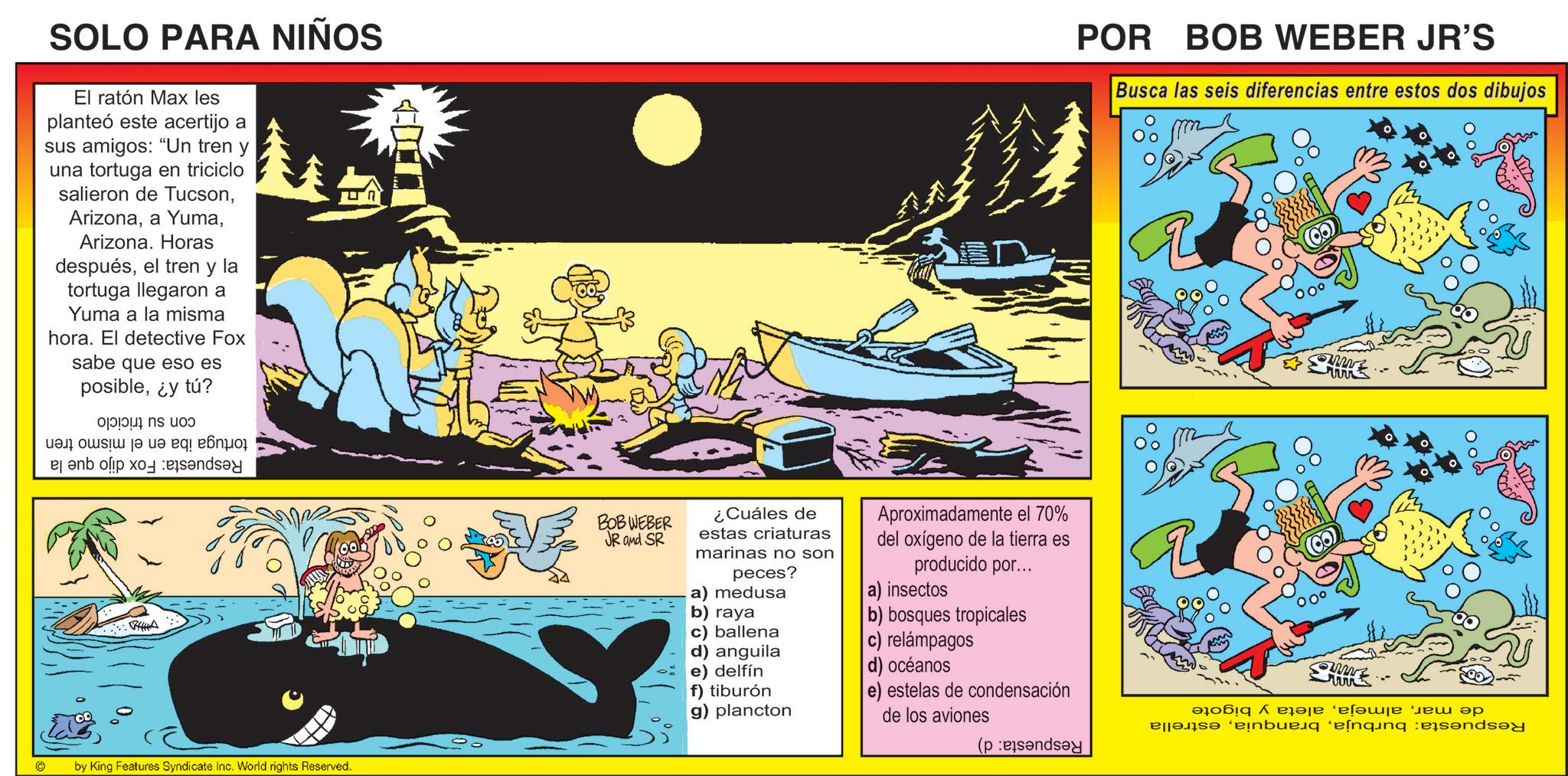 Comic book OCR: SOLO PARA NIÑOS El ratón Max les planteó este acertijo a sus amigos: "Un tren y una tortuga en triciclo salieron de TucsonArizona. Horas despuésel tren y la tortuga llegaron a Yuma a la misma hora. El detective Fox sabe que eso es posible¿y tú? i de ue ??s?? |? ?e eq! e???i POR BOB WEBER JR'S Busca las seis diferencias entre estos dos dibujos CHE by King Features Syndicate Inc. World rights Reserved. BOBWEBER JR and SR ¿Cuáles de estas criaturas marinas no son peces? a) medusa b) raya c) ballena d) anguila e) delfín f) tiburón g) plancton Aproximadamente el 70% del oxígeno de la tierra es producido por... a) insectos b) bosques tropicales c) relámpagos d) océanos e) estelas de condensación de los aviones ( ? ?????????? ‘?????? ??? ?? a buning and SOLO PARA NIÑOS El ratón Max les planteó este acertijo a sus amigos : " Un tren y una tortuga en triciclo salieron de Tucsona YumaArizona . Horas despuésel tren y la tortuga llegaron a Yuma a la misma hora . El detective Fox sabe que eso es posible¿ y tú ? i de ue ?? s ?? | ? ? e eq ! e ???i POR BOB WEBER JR'S Busca las seis diferencias entre estos dos dibujos CHE by King Features Syndicate Inc. World rights Reserved . BOBWEBER JR and SR ¿ Cuáles de estas criaturas marinas no son peces ? a ) medusa b ) raya c ) ballena d ) anguila e ) delfín f ) tiburón g ) plancton Aproximadamente el 70 % del oxígeno de la tierra es producido por ... a ) insectos b ) bosques tropicales c ) relámpagos d ) océanos e ) estelas de condensación de los aviones ( ? ?????????? ‘ ?????? ??? ?? a buning and