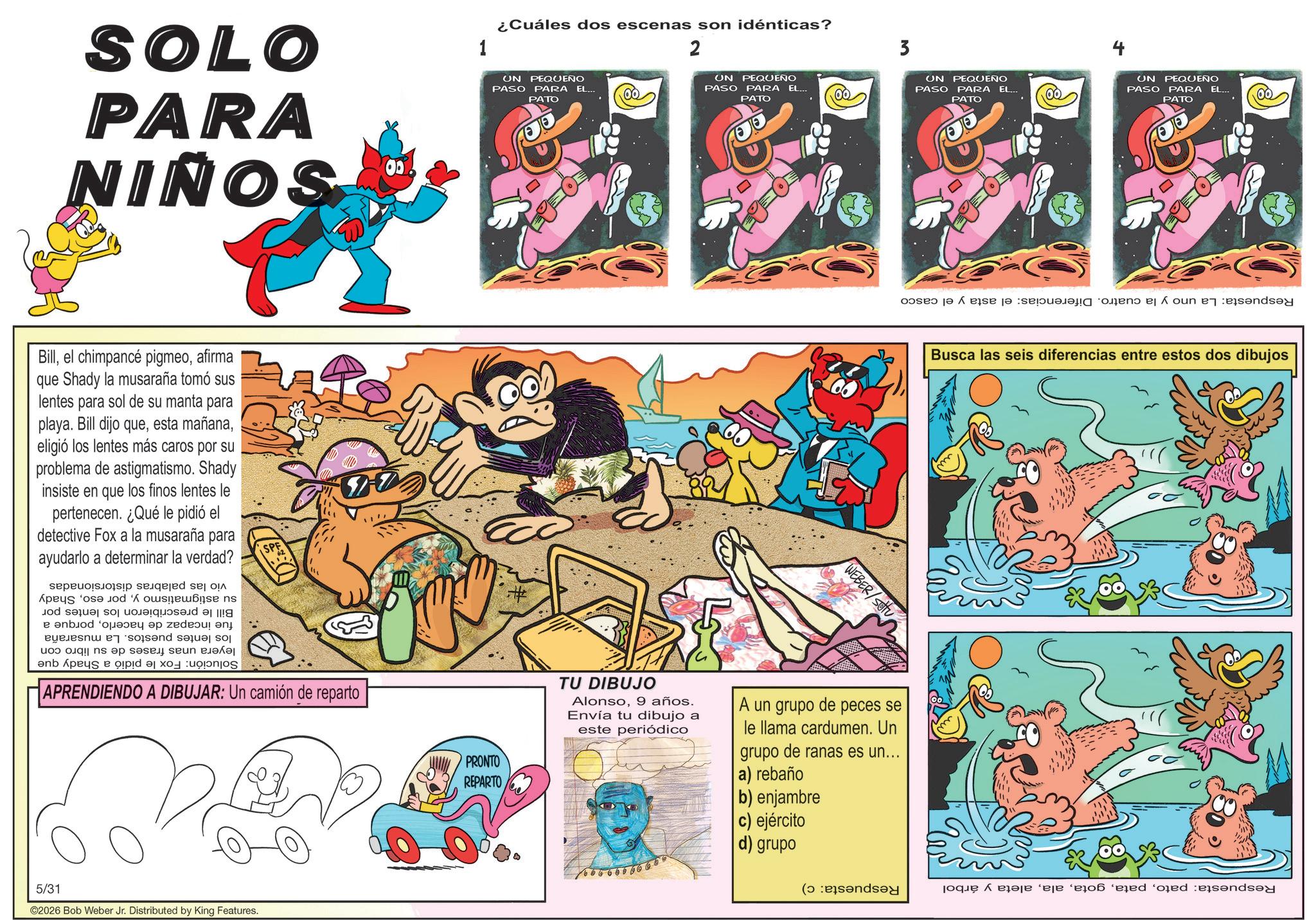 Comic book OCR: SOLO PARA NIÑOS 00 Billafirma que Shady la musaraña tomó sus lentes para sol de su manta para playa. Bill dijo queeligió los lentes más caros por su problema de astigmatismo. Shady insiste en que los finos lentes le pertenecen. ¿Qué le pidió el detective Fox a la musaraña para ayudarlo a determinar la verdad? p seed so A e d??s n body of ! and so to be a nb pe?s e a APRENDIENDO A DIBUJAR: Un camión de reparto 5/31 ©2026 Bob Weber Jr. Distributed by King Features. 1 ¿Cuáles dos escenas son idénticas? UN PEQUEÑO PASO PARA EL... PATO # PRONTO REPARTO --- 2 ON PASO PEQUEÑO PARA EL... PATO 3 UN PEQUEÑO PASO PARA EL... PATO WEBER/SOU 4 UN PEQUEÑO PASO PARA EL... PATO Busca las seis diferencias entre estos dos dibujos TU DIBUJO Alonso9 años. Envía tu dibujo a este periódico A un grupo de peces se le llama cardumen. Un grupo de ranas es un... a) rebaño b) enjambre c) ejército d) grupo 1 6 6 6 6 6 6 6 6 60 ( poque X era?je ‘eje ‘ejo? ‘ežed ‘oed en SOLO PARA NIÑOS 00 Billel chimpancé pigmeoafirma que Shady la musaraña tomó sus lentes para sol de su manta para playa . Bill dijo queesta mañanaeligió los lentes más caros por su problema de astigmatismo . Shady insiste en que los finos lentes le pertenecen . ¿ Qué le pidió el detective Fox a la musaraña para ayudarlo a determinar la verdad ? p seed so A e d??s n body of ! and so to be a nb pe?s e a APRENDIENDO A DIBUJAR : Un camión de reparto 5/31 © 2026 Bob Weber Jr. Distributed by King Features . 1 ¿ Cuáles dos escenas son idénticas ? UN PEQUEÑO PASO PARA EL ... PATO # PRONTO REPARTO --- 2 ON PASO PEQUEÑO PARA EL ... PATO 3 UN PEQUEÑO PASO PARA EL ... PATO WEBER / SOU 4 UN PEQUEÑO PASO PARA EL ... PATO Busca las seis diferencias entre estos dos dibujos TU DIBUJO Alonso9 años . Envía tu dibujo a este periódico A un grupo de peces se le llama cardumen . Un grupo de ranas es un ... a ) rebaño b ) enjambre c ) ejército d ) grupo 1 6 6 6 6 6 6 6 6 60 ( poque X era?je ‘ eje ‘ ejo? ‘ ežed ‘ oed en