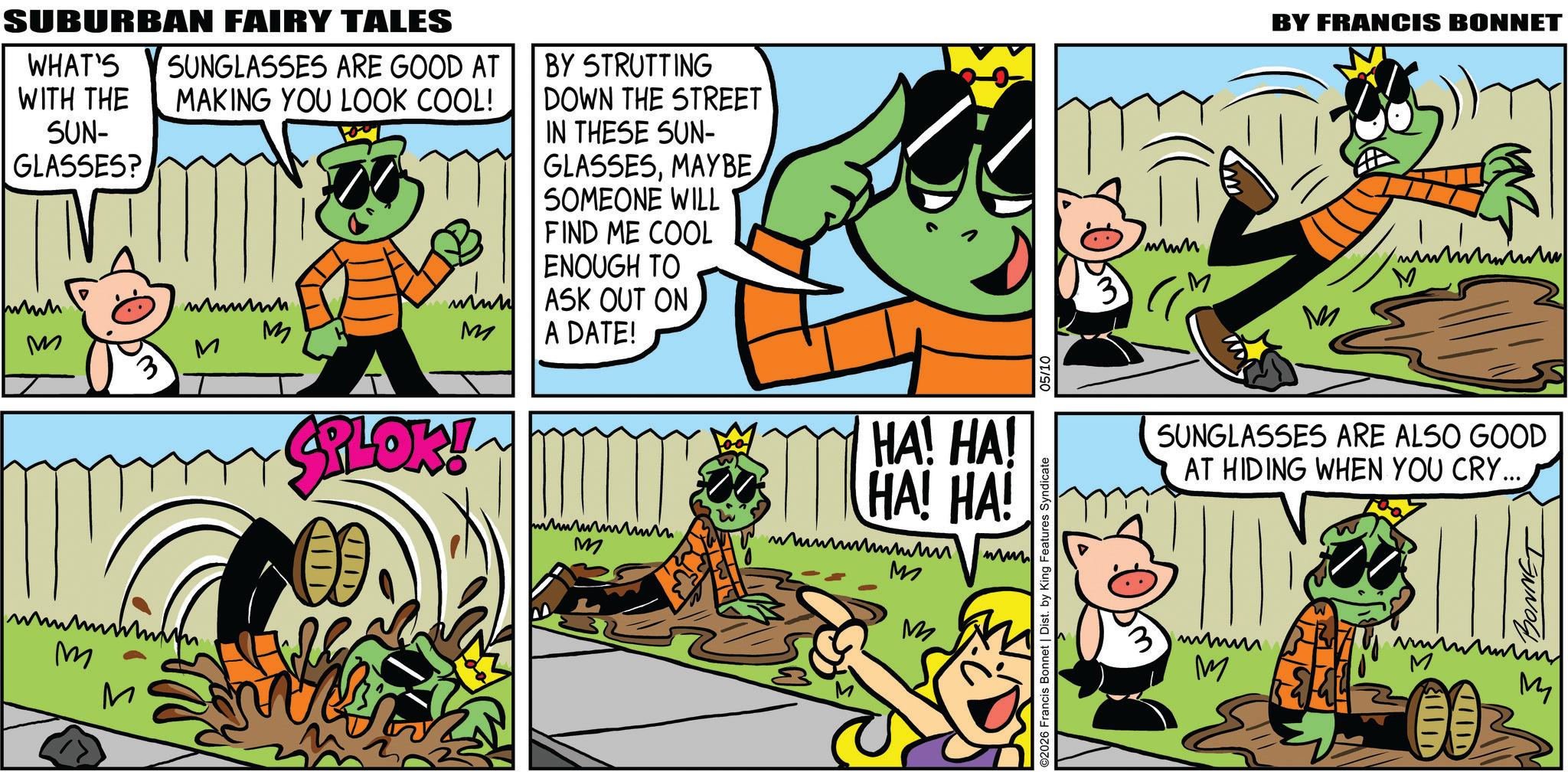 Comic book OCR: SUBURBAN FAIRY TALES WHAT'S WITH THE SUN- GLASSES? M SUNGLASSES ARE GOOD AT MAKING YOU LOOK COOL! wwwwwh M ? M BY STRUTTING DOWN THE STREET IN THESE SUN- GLASSESMAYBE SOMEONE WILL FIND ME COOL ENOUGH TO ASK OUT ON A DATE! M M PLOK! M HA! HA! HA! HA! ????????? M www M M ©2026 Francis Bonnet | Dist. by King Features Syndicate 05/10 BY FRANCIS BONNET www M M M SUNGLASSES ARE ALSO GOOD AT HIDING WHEN YOU CRY... M M 11111 HIDD BONNET M SUBURBAN FAIRY TALES WHAT'S WITH THE SUN- GLASSES ? M SUNGLASSES ARE GOOD AT MAKING YOU LOOK COOL ! wwwwwh M ? M BY STRUTTING DOWN THE STREET IN THESE SUN- GLASSESMAYBE SOMEONE WILL FIND ME COOL ENOUGH TO ASK OUT ON A DATE ! M M PLOK ! M HA ! HA ! HA ! HA ! ????????? M www M M © 2026 Francis Bonnet | Dist . by King Features Syndicate 05/10 BY FRANCIS BONNET www M M M SUNGLASSES ARE ALSO GOOD AT HIDING WHEN YOU CRY ... M M 11111 HIDD BONNET M