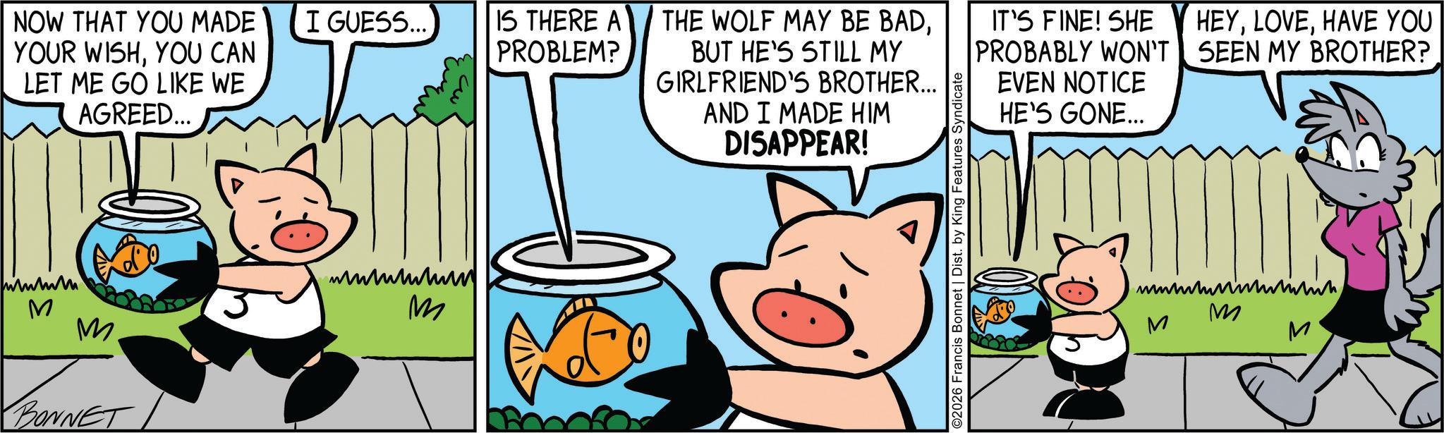 Domestic pig OCR: NOW THAT YOU MADE YOUR WISHYOU CAN LET ME GO LIKE WE AGREED... I GUESS... IS THERE A PROBLEM? THE WOLF MAY BE BADBUT HE'S STILL MY GIRLFRIEND'S BROTHER... AND I MADE HIM DISAPPEAR! IT'S FINE! SHE PROBABLY WON'T HEYHAVE YOU SEEN MY BROTHER? EVEN NOTICE HE'S GONE... ?????? M M. BONNET ??????? m ©2026 Francis Bonnet | Dist. by King Features Syndicate M M M NOW THAT YOU MADE YOUR WISHYOU CAN LET ME GO LIKE WE AGREED ... I GUESS ... IS THERE A PROBLEM ? THE WOLF MAY BE BADBUT HE'S STILL MY GIRLFRIEND'S BROTHER ... AND I MADE HIM DISAPPEAR ! IT'S FINE ! SHE PROBABLY WON'T HEYHAVE YOU SEEN MY BROTHER ? EVEN NOTICE HE'S GONE ... ?????? M M. BONNET ??????? m © 2026 Francis Bonnet | Dist . by King Features Syndicate M M M
