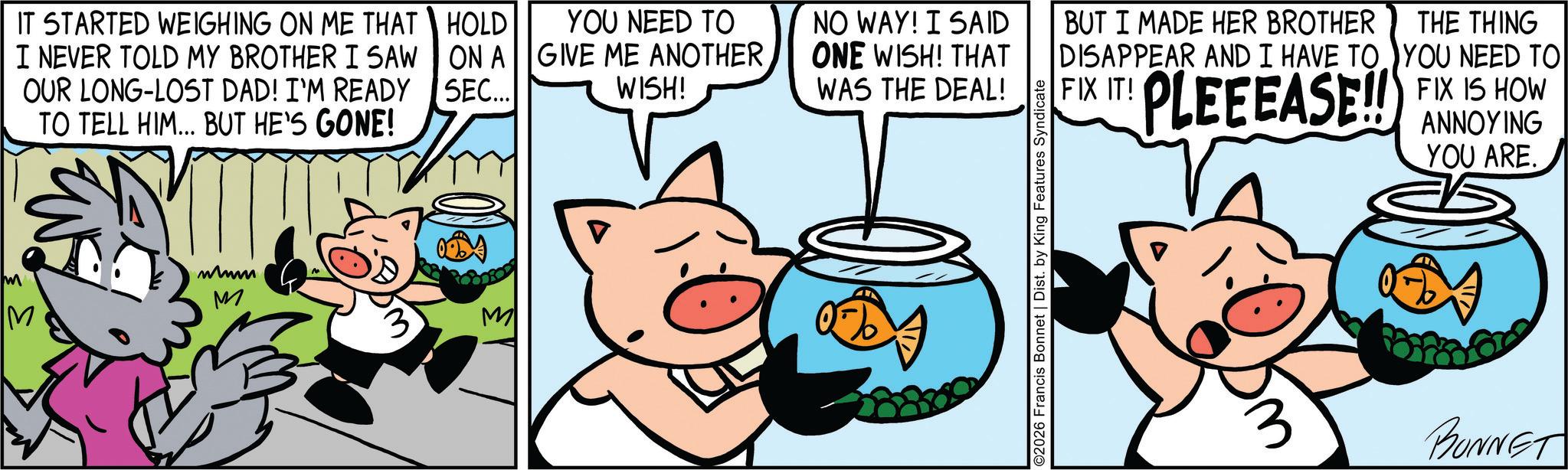 Suidae OCR: IT STARTED WEIGHING ON ME THAT I NEVER TOLD MY BROTHER I SAW OUR LONG-LOST DAD! I'M READY TO TELL HIM... BUT HE'S GONE! M mmm M HOLD ON A SEC... YOU NEED TO GIVE ME ANOTHERWISH! NO WAY! I SAID ONE WISH! THAT WAS THE DEAL! YYY ©2026 Francis Bonnet | Dist. by King Features Syndicate BUT I MADE HER BROTHER DISAPPEAR AND I HAVE TO FIX IT! PLEEEASE!! THE THING YOU NEED TO FIX IS HOW ANNOYING YOU ARE. BONNET IT STARTED WEIGHING ON ME THAT I NEVER TOLD MY BROTHER I SAW OUR LONG - LOST DAD ! I'M READY TO TELL HIM ... BUT HE'S GONE ! M mmm M HOLD ON A SEC ... YOU NEED TO GIVE ME ANOTHERWISH ! NO WAY ! I SAID ONE WISH ! THAT WAS THE DEAL ! YYY © 2026 Francis Bonnet | Dist . by King Features Syndicate BUT I MADE HER BROTHER DISAPPEAR AND I HAVE TO FIX IT ! PLEEEASE !! THE THING YOU NEED TO FIX IS HOW ANNOYING YOU ARE . BONNET