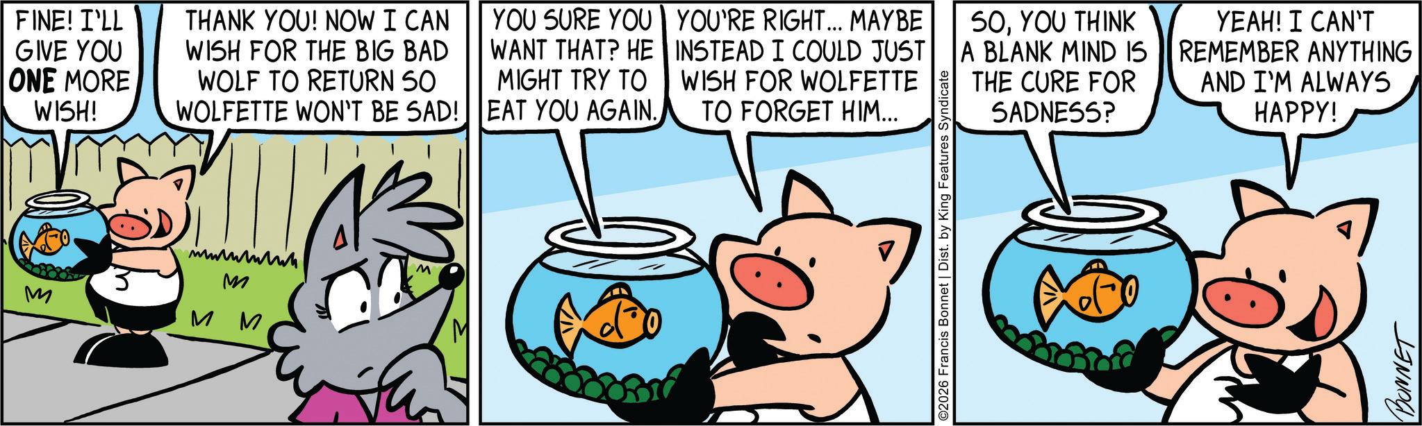 Suidae OCR: FINE! I'LL GIVE YOU ONE MORE WISH! THANK YOU! NOW I CAN WISH FOR THE BIG BAD WOLF TO RETURN 50 WOLFETTE WON'T BE SAD! YOU SURE YOU WANT THAT? HE MIGHT TRY TO EAT YOU AGAIN. YOU'RE RIGHT... MAYBE INSTEAD I COULD JUST WISH FOR WOLFETTE TO FORGET HIM... M M M M M ©2026 Francis Bonnet | Dist. by King Features Syndicate 50YOU THINK YEAH! I CAN'T A BLANK MIND IS || REMEMBER ANYTHING AND I'M ALWAYS THE CURE FOR SADNESS? HAPPY! BONNET FINE ! I'LL GIVE YOU ONE MORE WISH ! THANK YOU ! NOW I CAN WISH FOR THE BIG BAD WOLF TO RETURN 50 WOLFETTE WON'T BE SAD ! YOU SURE YOU WANT THAT ? HE MIGHT TRY TO EAT YOU AGAIN . YOU'RE RIGHT ... MAYBE INSTEAD I COULD JUST WISH FOR WOLFETTE TO FORGET HIM ... M M M M M © 2026 Francis Bonnet | Dist . by King Features Syndicate 50YOU THINK YEAH ! I CAN'T A BLANK MIND IS || REMEMBER ANYTHING AND I'M ALWAYS THE CURE FOR SADNESS ? HAPPY ! BONNET