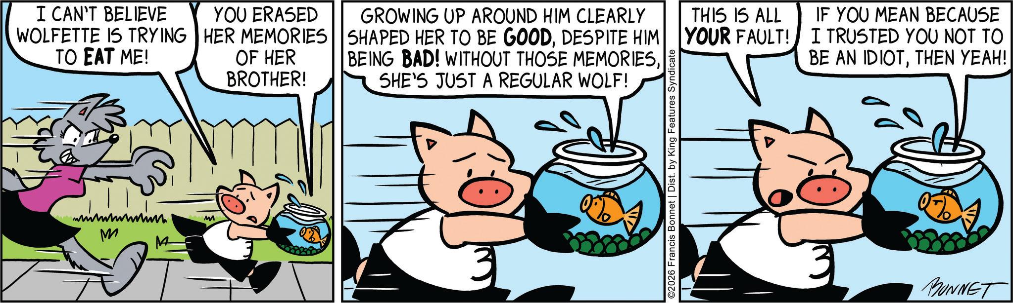 Publication OCR: I CAN'T BELIEVE WOLFETTE IS TRYING TO EAT ME! M M M YOU ERASED HER MEMORIES OF HER BROTHER! GROWING UP AROUND HIM CLEARLY SHAPED HER TO BE GOODDESPITE HIM BEING BAD! WITHOUT THOSE MEMORIESSHE'S JUST A REGULAR WOLF! THIS IS ALL YOUR FAULT! 2026 Francis Bonnet | Dist. by King Features Syndicate IF YOU MEAN BECAUSE I TRUSTED YOU NOT TO BE AN IDIOTTHEN YEAH! BUNNET I CAN'T BELIEVE WOLFETTE IS TRYING TO EAT ME ! M M M YOU ERASED HER MEMORIES OF HER BROTHER ! GROWING UP AROUND HIM CLEARLY SHAPED HER TO BE GOODDESPITE HIM BEING BAD ! WITHOUT THOSE MEMORIESSHE'S JUST A REGULAR WOLF ! THIS IS ALL YOUR FAULT ! 2026 Francis Bonnet | Dist . by King Features Syndicate IF YOU MEAN BECAUSE I TRUSTED YOU NOT TO BE AN IDIOTTHEN YEAH ! BUNNET
