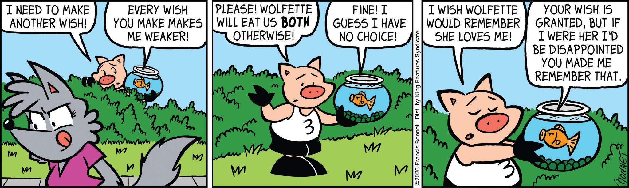 Comic book OCR: I NEED TO MAKE ANOTHER WISH! EVERY WISH YOU MAKE MAKES ME WEAKER! PLEASE! WOLFETTE WILL EAT US BOTH OTHERWISE! mm www M M wwwwwww M FINE! I GUESS I HAVE NO CHOICE! m ©2026 Francis Bonnet | Dist. by King Features Syndicate ? m mana 3 M 3 m M ?? M M M M I WISH WOLFETTE WOULD REMEMBER SHE LOVES ME! YOUR WISH IS GRANTEDBUT IF I WERE HER I'D BE DISAPPOINTED YOU MADE ME REMEMBER THAT. I NEED TO MAKE ANOTHER WISH ! EVERY WISH YOU MAKE MAKES ME WEAKER ! PLEASE ! WOLFETTE WILL EAT US BOTH OTHERWISE ! mm www M M wwwwwww M FINE ! I GUESS I HAVE NO CHOICE ! m © 2026 Francis Bonnet | Dist . by King Features Syndicate ? m mana 3 M 3 m M ?? M M M M I WISH WOLFETTE WOULD REMEMBER SHE LOVES ME ! YOUR WISH IS GRANTEDBUT IF I WERE HER I'D BE DISAPPOINTED YOU MADE ME REMEMBER THAT .