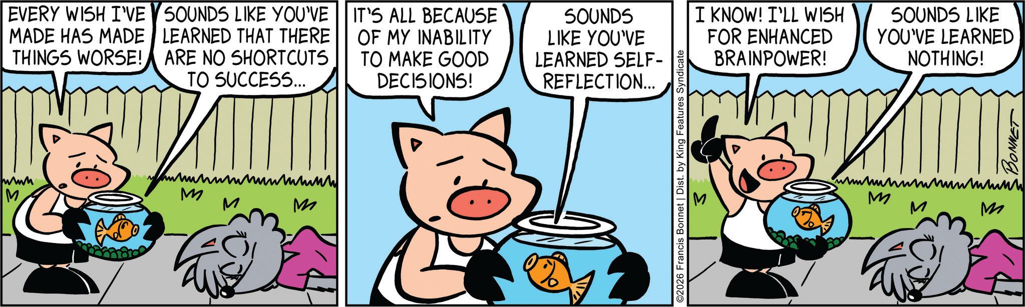 Comic book OCR: EVERY WISH I'VE MADE HAS MADE THINGS WORSE! SOUNDS LIKE YOU'VE LEARNED THAT THERE ARE NO SHORTCUTS TO SUCCESS... IT'S ALL BECAUSE OF MY INABILITY TO MAKE GOOD DECISIONS! SOUNDS LIKE YOU'VE LEARNED SELF- REFLECTION... www M ?????????? M M M ©2026 Francis Bonnet | Dist. by King Features Syndicate S I KNOW! I'LL WISH FOR ENHANCED BRAINPOWER! SOUNDS LIKE YOU'VE LEARNED NOTHING! BONNET ?????????? M M M EVERY WISH I'VE MADE HAS MADE THINGS WORSE ! SOUNDS LIKE YOU'VE LEARNED THAT THERE ARE NO SHORTCUTS TO SUCCESS ... IT'S ALL BECAUSE OF MY INABILITY TO MAKE GOOD DECISIONS ! SOUNDS LIKE YOU'VE LEARNED SELF- REFLECTION ... www M ?????????? M M M © 2026 Francis Bonnet | Dist . by King Features Syndicate S I KNOW ! I'LL WISH FOR ENHANCED BRAINPOWER ! SOUNDS LIKE YOU'VE LEARNED NOTHING ! BONNET ?????????? M M M