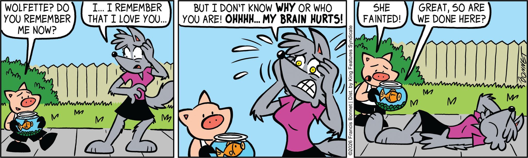 Publication OCR: WOLFETTE? DO YOU REMEMBER ME NOW? ??? Mm M M I... I REMEMBER THAT I LOVE YOU.... ???? M M ???? BUT I DON'T KNOW WHY OR WHO YOU ARE! OHHHH... MY BRAIN HURTS! ©2026 Francis Bonnet | Dist. by King Features Syndicate SHE FAINTED! GREATSO ARE WE DONE HERE? M M M M BONNET WOLFETTE ? DO YOU REMEMBER ME NOW ? ?? ? Mm M M I ... I REMEMBER THAT I LOVE YOU .... ???? M M ???? BUT I DON'T KNOW WHY OR WHO YOU ARE ! OHHHH ... MY BRAIN HURTS ! © 2026 Francis Bonnet | Dist . by King Features Syndicate SHE FAINTED ! GREATSO ARE WE DONE HERE ? M M M M BONNET