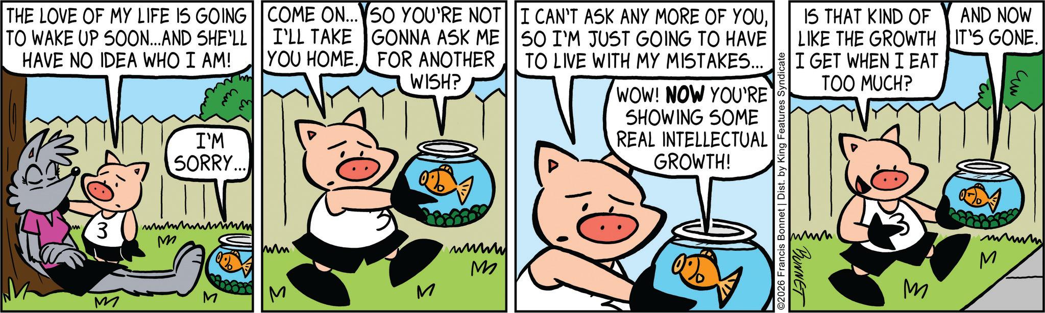 Comic book OCR: THE LOVE OF MY LIFE IS GOING TO WAKE UP SOON...AND SHE'LL HAVE NO IDEA WHO I AM! COME ON... SO YOU'RE NOT I'LL TAKE GONNA ASK ME YOU HOME. FOR ANOTHER WISH? I'M SORRY... 3 wwwwwwwwwwww M M M S I CAN'T ASK ANY MORE OF YOUSO I'M JUST GOING TO HAVE TO LIVE WITH MY MISTAKES... M ???? M WOW! NOW YOU'RE SHOWING SOME REAL INTELLECTUAL GROWTH! IS THAT KIND OF LIKE THE GROWTH I GET WHEN I EAT TOO MUCH? AND NOW IT'S GONE. ??? ©2026 Francis Bonnet | Dist. by King Features Syndica www. BUNNET wwwww M M THE LOVE OF MY LIFE IS GOING TO WAKE UP SOON ... AND SHE'LL HAVE NO IDEA WHO I AM ! COME ON ... SO YOU'RE NOT I'LL TAKE GONNA ASK ME YOU HOME . FOR ANOTHER WISH ? I'M SORRY ... 3 wwwwwwwwwwww M M M S I CAN'T ASK ANY MORE OF YOUSO I'M JUST GOING TO HAVE TO LIVE WITH MY MISTAKES ... M ???? M WOW ! NOW YOU'RE SHOWING SOME REAL INTELLECTUAL GROWTH ! IS THAT KIND OF LIKE THE GROWTH I GET WHEN I EAT TOO MUCH ? AND NOW IT'S GONE . ??? © 2026 Francis Bonnet | Dist . by King Features Syndica www . BUNNET wwwww M M