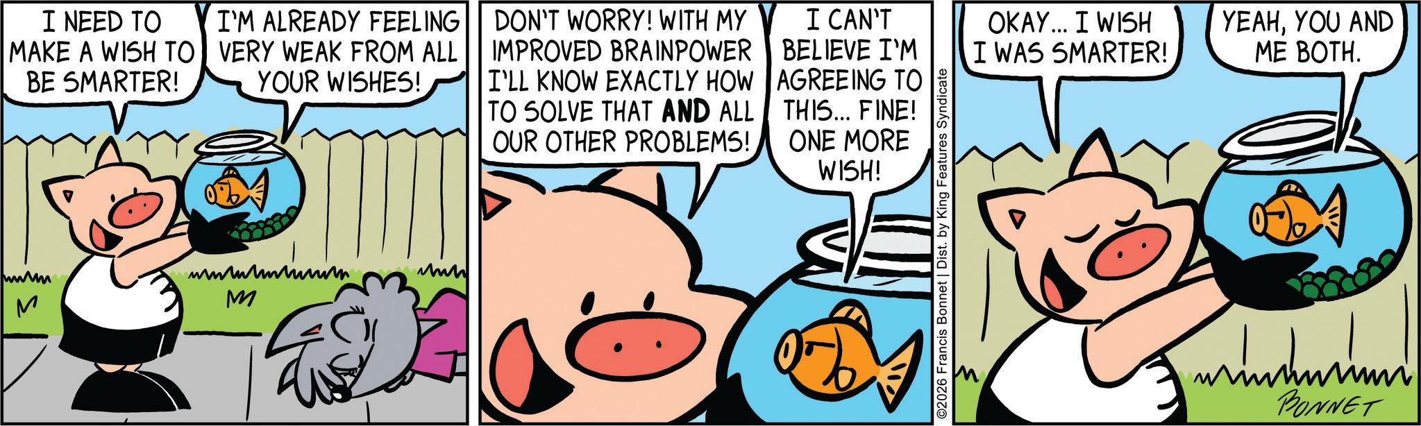 Comic book OCR: I NEED TO MAKE A WISH TO BE SMARTER! I'M ALREADY FEELING VERY WEAK FROM ALL YOUR WISHES! DON'T WORRY! WITH MY IMPROVED BRAINPOWER I'LL KNOW EXACTLY HOW TO SOLVE THAT AND ALL OUR OTHER PROBLEMS! I CAN'T BELIEVE I'M AGREEING TO THIS... FINE! ONE MORE WISH! M M www ©2026 Francis Bonnet | Dist. by King Features Syndicate OKAY... I WISH I WAS SMARTER! YEAHYOU AND ME BOTH. BONNET I NEED TO MAKE A WISH TO BE SMARTER ! I'M ALREADY FEELING VERY WEAK FROM ALL YOUR WISHES ! DON'T WORRY ! WITH MY IMPROVED BRAINPOWER I'LL KNOW EXACTLY HOW TO SOLVE THAT AND ALL OUR OTHER PROBLEMS ! I CAN'T BELIEVE I'M AGREEING TO THIS ... FINE ! ONE MORE WISH ! M M www © 2026 Francis Bonnet | Dist . by King Features Syndicate OKAY ... I WISH I WAS SMARTER ! YEAHYOU AND ME BOTH . BONNET