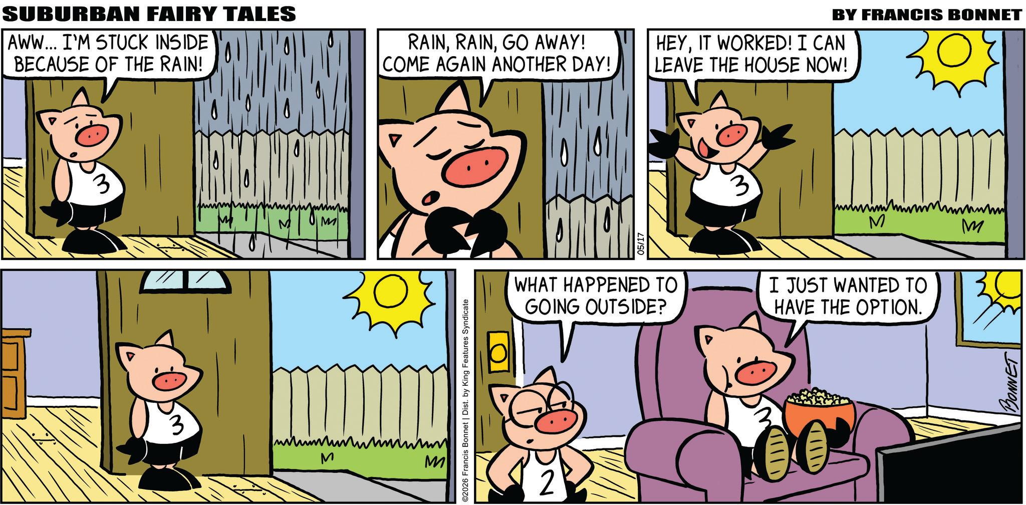 Domestic pig OCR: SUBURBAN FAIRY TALES AWW... I'M STUCK INSIDE BECAUSE OF THE RAIN! RAINGO AWAY! COME AGAIN ANOTHER DAY! 3 M wwwwww M ??????? M ©2026 Francis Bonnet | Dist. by King Features Syndicate WHAT HAPPENED TO GOING OUTSIDE? BY FRANCIS BONNET HEYIT WORKED! I CAN LEAVE THE HOUSE NOW! 3 wwwww wwww w M www M I JUST WANTED TO HAVE THE OPTION. BONNET SUBURBAN FAIRY TALES AWW ... I'M STUCK INSIDE BECAUSE OF THE RAIN ! RAINGO AWAY ! COME AGAIN ANOTHER DAY ! 3 M wwwwww M ??????? M © 2026 Francis Bonnet | Dist . by King Features Syndicate WHAT HAPPENED TO GOING OUTSIDE ? BY FRANCIS BONNET HEYIT WORKED ! I CAN LEAVE THE HOUSE NOW ! 3 wwwww wwww w M www M I JUST WANTED TO HAVE THE OPTION . BONNET