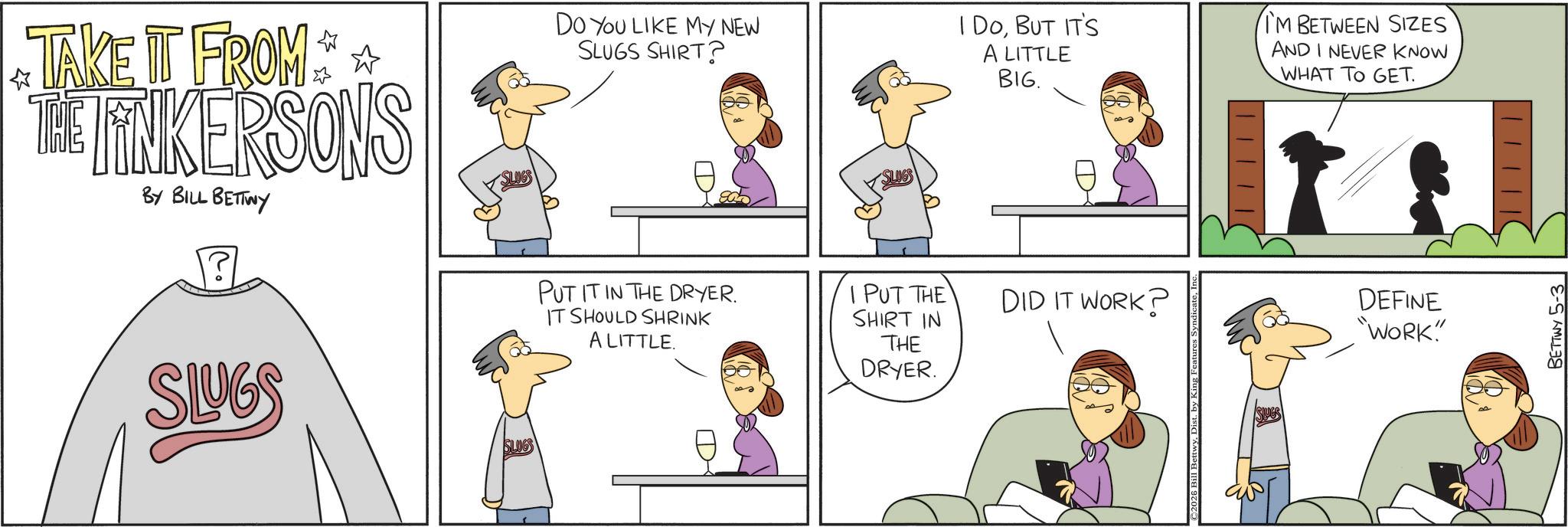 Conversation OCR: TAKE IT FROM THE FINKERSONS BY BILL BETTWY Do You LIKE MY NEW SLUGS SHIRT? I DOBUT IT'S A LITTLE BIG. I'M BETWEEN SIZES AND I NEVER KNOW WHAT TO GET. SLUGS SLUGS PUT IT IN THE DRYER. IT SHOULD SHRINK PUT THE SHIRT IN DID IT WORK? DEFINE "WORK" A LITTLE. THE DRYER. BETTWY 5-3 TAKE IT FROM THE FINKERSONS BY BILL BETTWY Do You LIKE MY NEW SLUGS SHIRT ? I DOBUT IT'S A LITTLE BIG . I'M BETWEEN SIZES AND I NEVER KNOW WHAT TO GET . SLUGS SLUGS PUT IT IN THE DRYER . IT SHOULD SHRINK PUT THE SHIRT IN DID IT WORK ? DEFINE " WORK " A LITTLE . THE DRYER . BETTWY 5-3