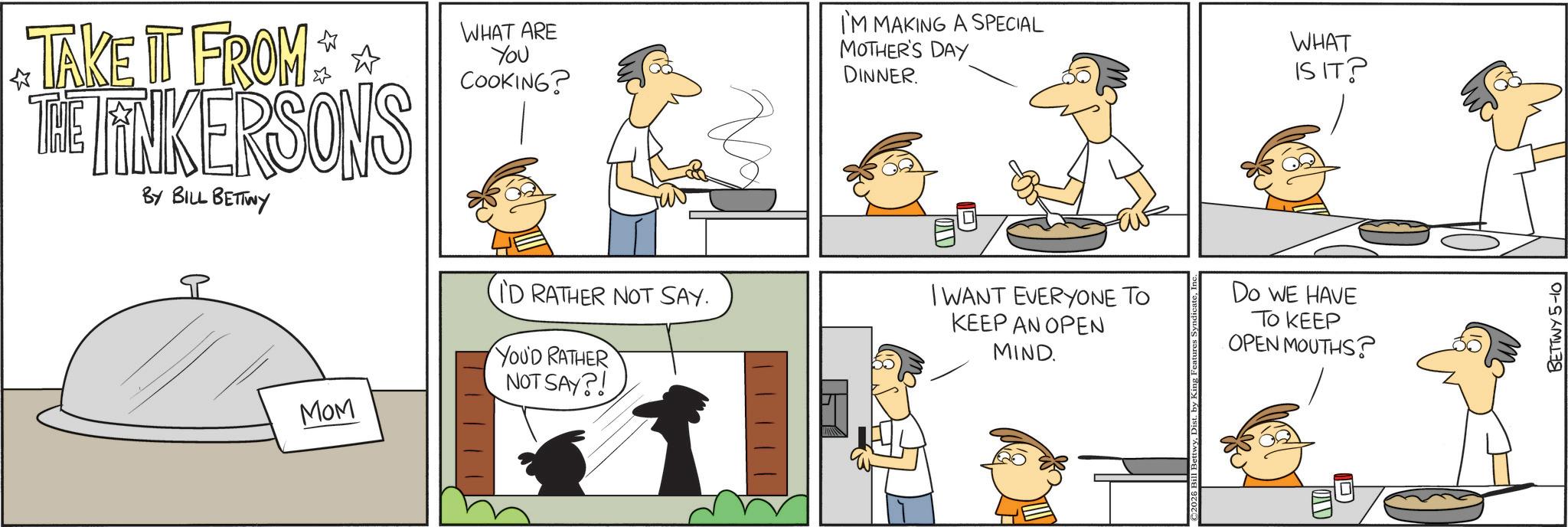 Cooking OCR: ? TAKE IT FROM THE LINKERSONS BY BILL BETTWY P WHAT ARE You COOKING? I'M MAKING A SPECIAL MOTHER'S DAY DINNER. I'D RATHER NOT SAY. I WANT EVERYONE TO KEEP AN OPEN MIND. YOU'D RATHER NOT SAY?! MOM WHAT ISIT? Do WE HAVE TO KEEP OPEN MOUTHS? BETTWY 5-10 ? TAKE IT FROM THE LINKERSONS BY BILL BETTWY P WHAT ARE You COOKING ? I'M MAKING A SPECIAL MOTHER'S DAY DINNER . I'D RATHER NOT SAY . I WANT EVERYONE TO KEEP AN OPEN MIND . YOU'D RATHER NOT SAY ?! MOM WHAT ISIT ? Do WE HAVE TO KEEP OPEN MOUTHS ? BETTWY 5-10