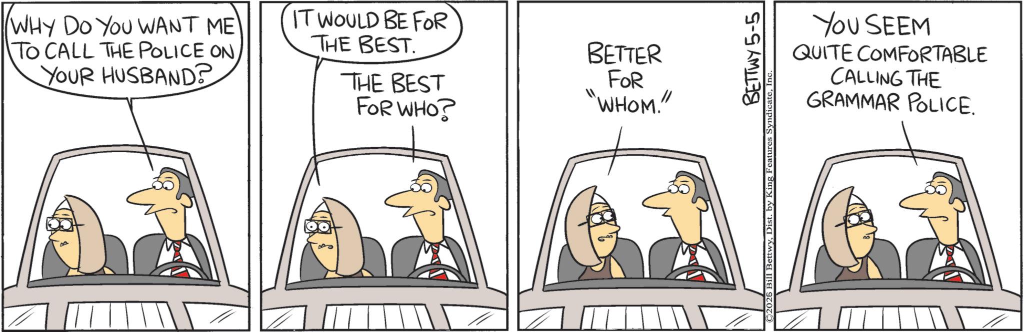 Automotive Side-View Mirror OCR: WHY DO YOU WANT ME TO CALL THE POLICE ONYOUR HUSBAND? IT WOULD BE FOR THE BEST. THE BEST BETTER FOR "WHOM." FOR WHO? YOU SEEM QUITE COMFORTABLE CALLING THE GRAMMAR POLICE. BETTWY 5-5 ©2026 Bill BettwyInc WHY DO YOU WANT ME TO CALL THE POLICE ONYOUR HUSBAND ? IT WOULD BE FOR THE BEST . THE BEST BETTER FOR " WHOM . " FOR WHO ? YOU SEEM QUITE COMFORTABLE CALLING THE GRAMMAR POLICE . BETTWY 5-5 © 2026 Bill BettwyDist . by King Features Syndicate