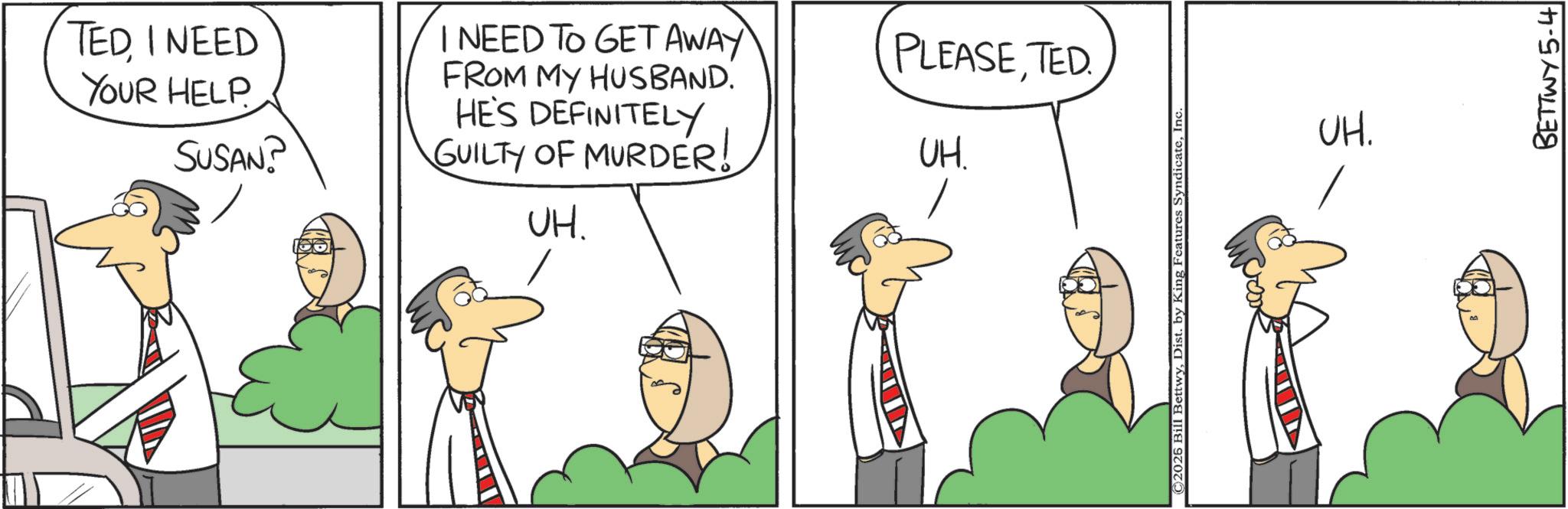 Pleased OCR: TED I NEED YOUR HELP SUSAN? I NEED TO GET AWAY FROM MY HUSBAND. HE'S DEFINITELY GUILTY OF MURDER! UH. PLEASETED UH. ©2026 Bill BettwyInc. UH. BETTWY 5-4 TED I NEED YOUR HELP SUSAN ? I NEED TO GET AWAY FROM MY HUSBAND . HE'S DEFINITELY GUILTY OF MURDER ! UH . PLEASETED UH . © 2026 Bill BettwyDist . by King Features SyndicateInc. UH . BETTWY 5-4
