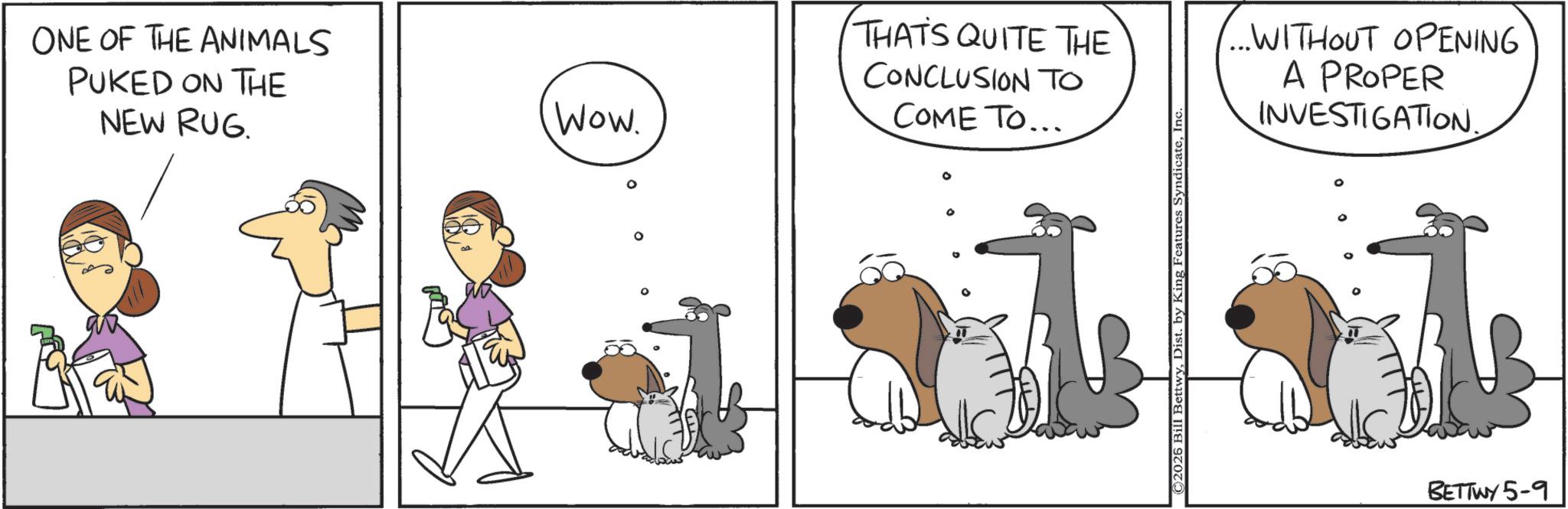 Comics OCR: ONE OF THE ANIMALS PUKED ON THE NEW RUG. Wow. THATS QUITE THE CONCLUSION TO COME TO... ° 2026 Bill BettwyInc ...WITHOUT OPENING A PROPER INVESTIGATION. ° BETTWY 5-9 ONE OF THE ANIMALS PUKED ON THE NEW RUG . Wow . THATS QUITE THE CONCLUSION TO COME TO ... ° 2026 Bill BettwyDist . by King Features SyndicateInc ... WITHOUT OPENING A PROPER INVESTIGATION . ° BETTWY 5-9