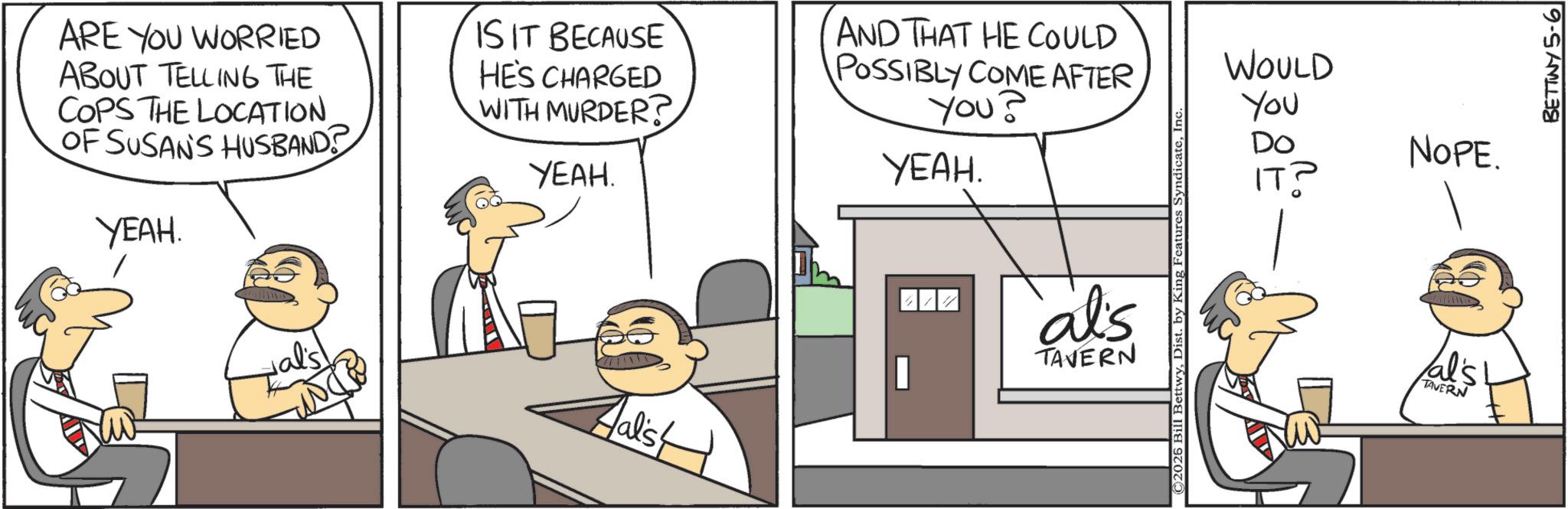 Hearing OCR: ARE YOU WORRIED ABOUT TELLING THE COPS THE LOCATION. OF SUSAN'S HUSBAND YEAH. IS IT BECAUSE HE'S CHARGED WITH MURDER? YEAH. AND THAT HE COULD POSSIBLY COME AFTER You? YEAH. Halist al's TAVERN ©2026 Bill BettwyInc WOULD You Do NOPE. IT? al's TAVERN BETTINY 5-6 ARE YOU WORRIED ABOUT TELLING THE COPS THE LOCATION . OF SUSAN'S HUSBAND YEAH . IS IT BECAUSE HE'S CHARGED WITH MURDER ? YEAH . AND THAT HE COULD POSSIBLY COME AFTER You ? YEAH . Halist al's TAVERN © 2026 Bill BettwyDist . by King Features SyndicateInc WOULD You Do NOPE . IT ? al's TAVERN BETTINY 5-6
