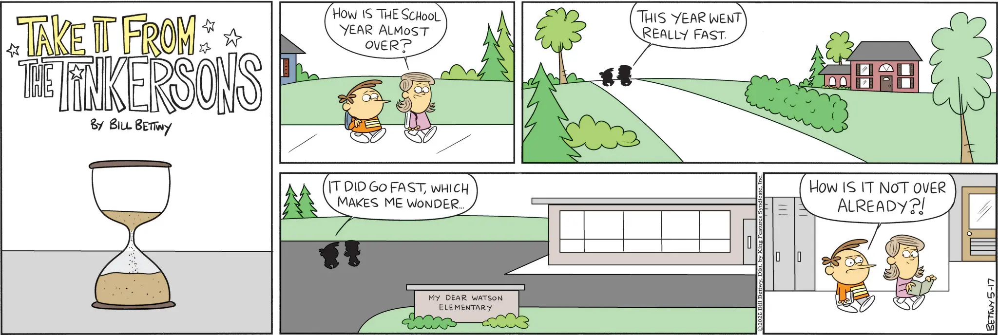 Animation OCR: ? TAKE IT FROM THE LINKERSONS BY BILL BETTWY HOW IS THE SCHOOL YEAR ALMOST OVER? THIS YEAR WENT REALLY FAST. IT DID GO FASTWHICH MAKES ME WONDER...... MY DEAR WATSON ELEMENTARY 2026 Bill BettwyDist. by King Feature How IS IT NOT OVER ALREADY?! BETTWY5-17 ? TAKE IT FROM THE LINKERSONS BY BILL BETTWY HOW IS THE SCHOOL YEAR ALMOST OVER ? THIS YEAR WENT REALLY FAST . IT DID GO FASTWHICH MAKES ME WONDER ...... MY DEAR WATSON ELEMENTARY 2026 Bill BettwyDist . by King Feature How IS IT NOT OVER ALREADY ?! BETTWY5-17