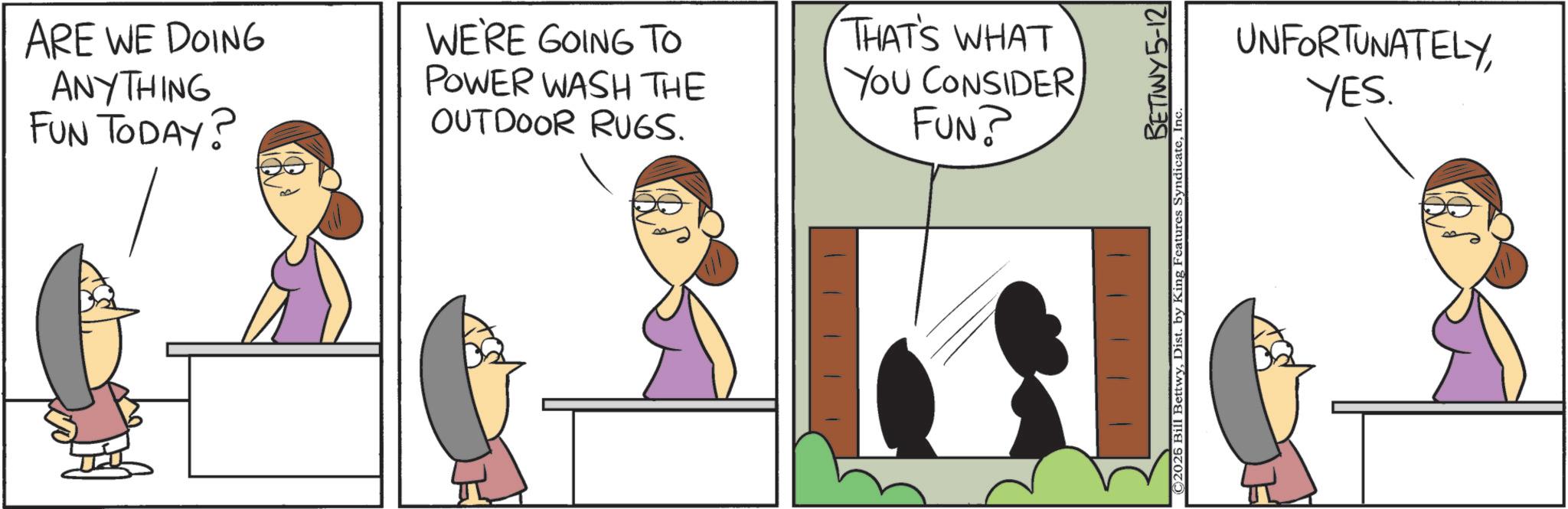 Comic book OCR: ARE WE DOING ANYTHING FUN TODAY? WE'RE GOING TO POWER WASH THE OUTDOOR RUGS. THAT'S WHAT YOU CONSIDER FUN? BETTWY 5-12 ©2026 Bill BettwyI UNFORTUNATELYYES. ARE WE DOING ANYTHING FUN TODAY ? WE'RE GOING TO POWER WASH THE OUTDOOR RUGS . THAT'S WHAT YOU CONSIDER FUN ? BETTWY 5-12 © 2026 Bill BettwyDist . by King Features SyndicateI UNFORTUNATELYYES .