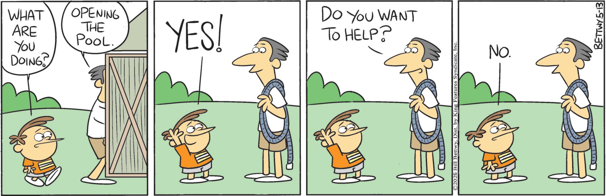 Animated cartoon OCR: WHAT OPENING DO YOU WANT ARE THE POOL. You DOING YES! TO HELP? ©2025 Bill BettwyInc No. BETTWY5-13 WHAT OPENING DO YOU WANT ARE THE POOL . You DOING YES ! TO HELP ? © 2025 Bill BettwyDist . by King Features SyndicateInc No. BETTWY5-13