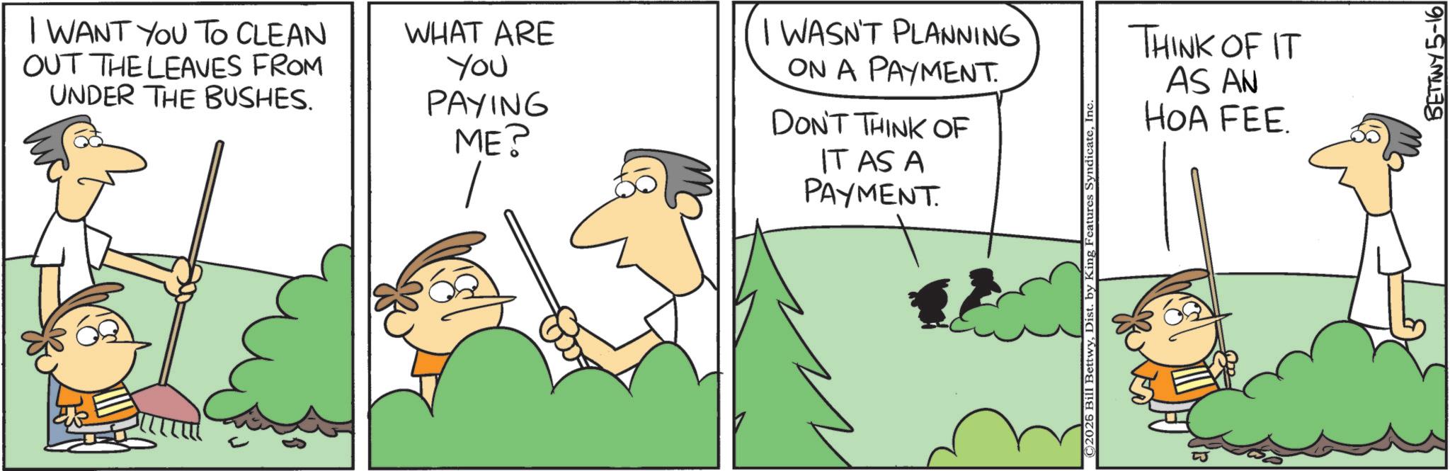 Cartoon OCR: I WANT YOU TO CLEAN OUT THE LEAVES FROM UNDER THE BUSHES. WHAT ARE You PAYING ME? I WASN'T PLANNING ON A PAYMENT. DON'T THINK OF IT AS A PAYMENT. 2026 Bill BettwyIn THINK OF IT AS AN HOA FEE. BETTWY 5-16 I WANT YOU TO CLEAN OUT THE LEAVES FROM UNDER THE BUSHES . WHAT ARE You PAYING ME ? I WASN'T PLANNING ON A PAYMENT . DON'T THINK OF IT AS A PAYMENT . 2026 Bill BettwyDist . by King Features SyndicateIn THINK OF IT AS AN HOA FEE . BETTWY 5-16