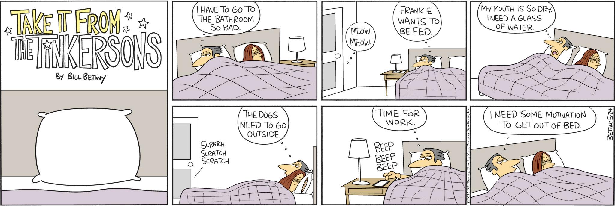 Animated cartoon OCR: TAKE IT FROM ** THE LINKERSONS BY BILL BETTWY I HAVE TO GO TO THE BATHROOM So BAD. SCRATCH SCRATCH SCRATCH THE DOGS NEED TO GO. OUTSIDE. MEOW MEOW. FRANKIE WANTS TO BE FED. MY MOUTH IS SO DRY I NEED A GLASS OF WATER. TIME FOR WORK. I NEED SOME MOTIVATION TO GET OUT OF BED. BEEP BEEP BEEP BETTWY 5-24 TAKE IT FROM ** THE LINKERSONS BY BILL BETTWY I HAVE TO GO TO THE BATHROOM So BAD . SCRATCH SCRATCH SCRATCH THE DOGS NEED TO GO . OUTSIDE . MEOW MEOW . FRANKIE WANTS TO BE FED . MY MOUTH IS SO DRY I NEED A GLASS OF WATER . TIME FOR WORK . I NEED SOME MOTIVATION TO GET OUT OF BED . BEEP BEEP BEEP BETTWY 5-24
