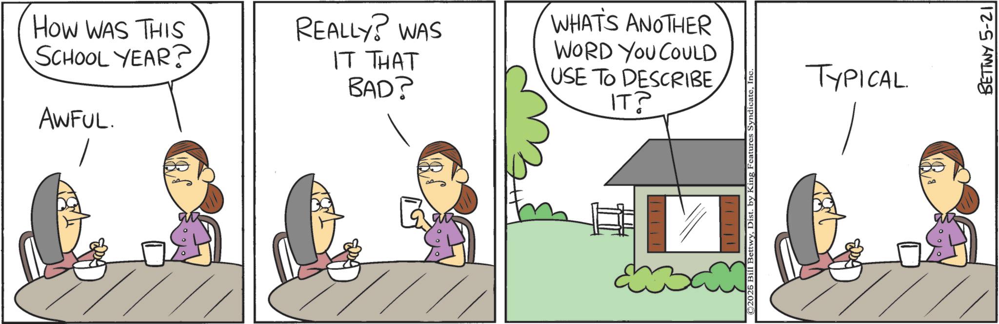 Animation OCR: HOW WAS THIS SCHOOL YEAR? AWFUL. REALLY? WAS IT THAT BAD? WHAT'S ANOTHER WORD YOU COULD USE TO DESCRIBE ????? ©2026 Bill BettwyInc TYPICAL BETTWY 5-21 HOW WAS THIS SCHOOL YEAR ? AWFUL . REALLY ? WAS IT THAT BAD ? WHAT'S ANOTHER WORD YOU COULD USE TO DESCRIBE ????? © 2026 Bill BettwyDist . by King Features SyndicateInc TYPICAL BETTWY 5-21
