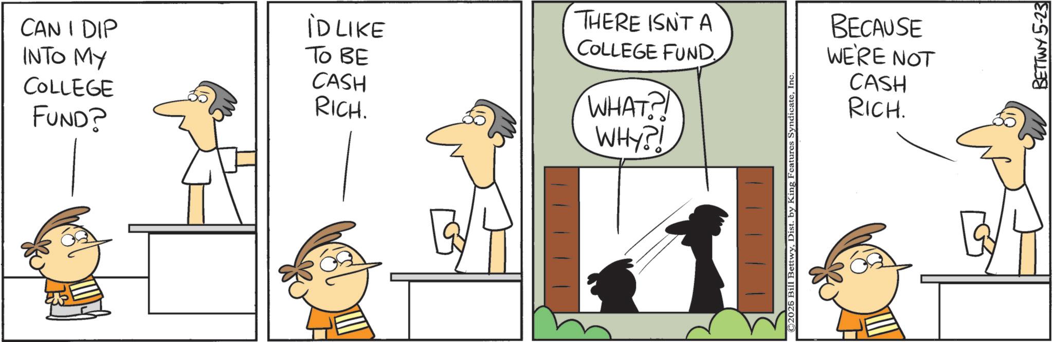 Fiction OCR: CAN I DIP INTO MY COLLEGE FUND? iD LIKE To BE CASH RICH. THERE ISN'T A COLLEGE FUND. WHAT?! WHY?! ©2026 Bill BettwyInc BECAUSE WE'RE NOT CASH RICH. BETTWY 5-23 CAN I DIP INTO MY COLLEGE FUND ? iD LIKE To BE CASH RICH . THERE ISN'T A COLLEGE FUND . WHAT ?! WHY ?! © 2026 Bill BettwyDist . by King Features SyndicateInc BECAUSE WE'RE NOT CASH RICH . BETTWY 5-23