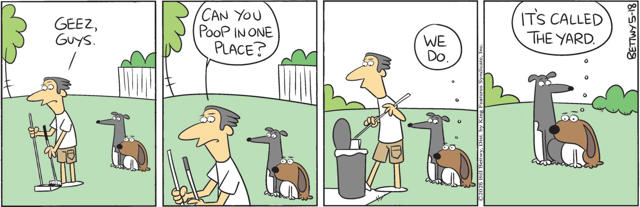 Canidae OCR: GEEZGUYS. CAN YOU POOP IN ONE PLACE? WE Do. ©2025 Bill BettwyInc IT'S CALLED THE YARD. BETTWY5-18 GEEZGUYS . CAN YOU POOP IN ONE PLACE ? WE Do. © 2025 Bill BettwyDist . by King Features SyndicateInc IT'S CALLED THE YARD . BETTWY5-18