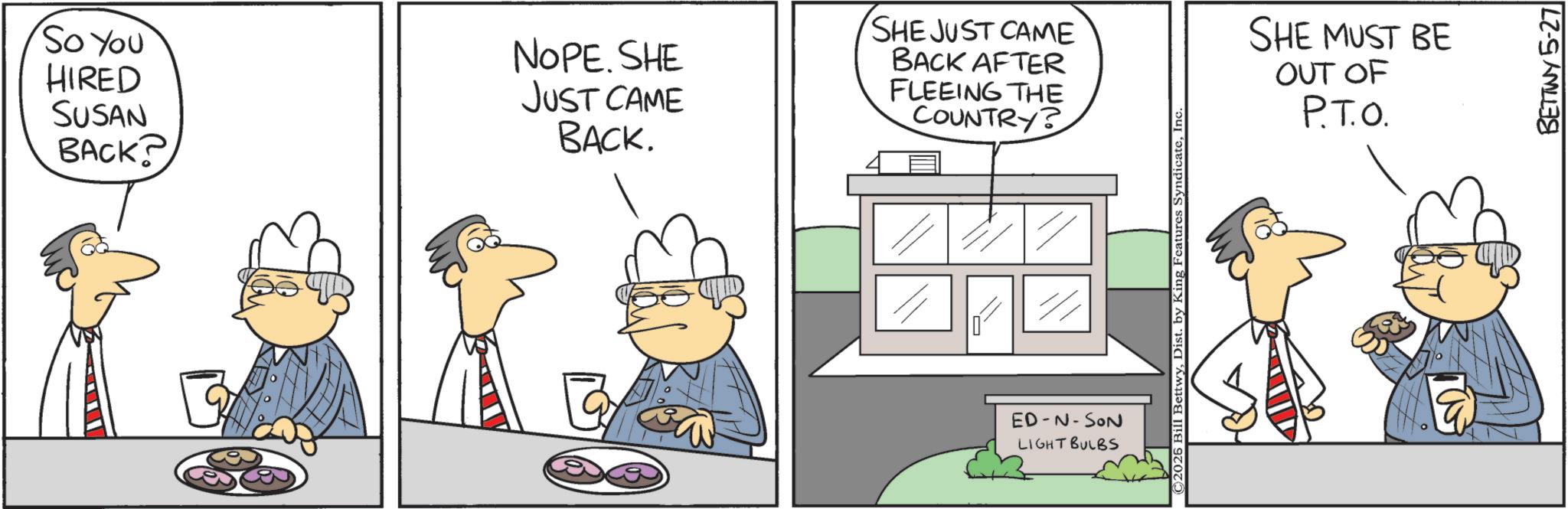 Animation OCR: So You HIRED SUSAN BACK? NOPE. SHE JUST CAME BACK. SHE JUST CAME BACK AFTER FLEEING THE COUNTRY? ED-N-SON LIGHT BULBS © 2026 Bill BettwyInc. SHE MUST BE OUT OF P.T.O. BETTWY 5-27 So You HIRED SUSAN BACK ? NOPE . SHE JUST CAME BACK . SHE JUST CAME BACK AFTER FLEEING THE COUNTRY ? ED - N - SON LIGHT BULBS © 2026 Bill BettwyDist . by King Features SyndicateInc. SHE MUST BE OUT OF P.T.O. BETTWY 5-27