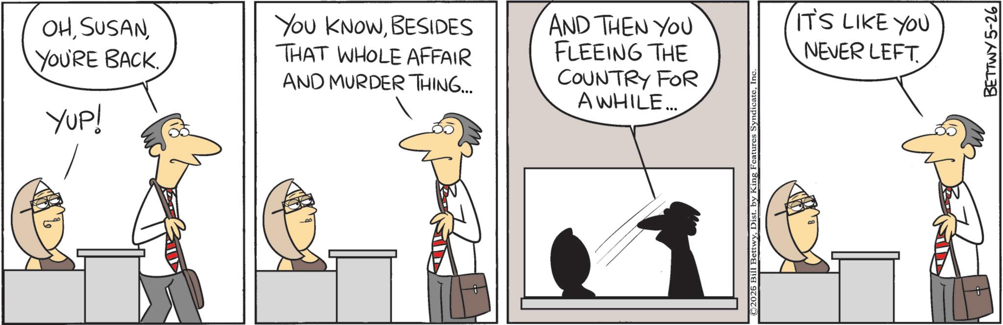 Comics OCR: ? OHYOU'RE BACK. YUP! YOU KNOWBESIDES THAT WHOLE AFFAIR AND MURDER THING... AND THEN YOU FLEEING THE COUNTRY FOR A WHILE... © 2026 Bill BettwyInc. IT'S LIKE YOU NEVER LEFT. BETTWY 5-26 ? OHYOU'RE BACK . YUP ! YOU KNOWBESIDES THAT WHOLE AFFAIR AND MURDER THING ... AND THEN YOU FLEEING THE COUNTRY FOR A WHILE ... © 2026 Bill BettwyDist . by King Features SyndicateInc. IT'S LIKE YOU NEVER LEFT . BETTWY 5-26
