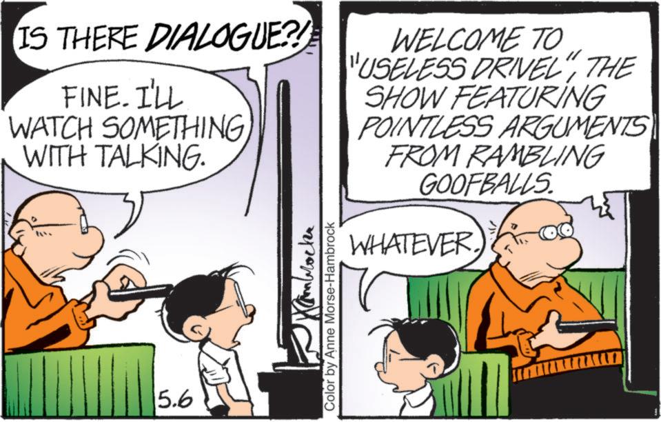 Publication OCR: IS THERE DIALOGUE?! FINE. I'LL WATCH SOMETHING WITH TALKING. WELCOME TO "USELESS DRIVEL"THE SHOW FEATURING POINTLESS ARGUMENTS FROM RAMBLING GOOFBALLS. 5.6 Kambrockr Color by Anne Morse-Hambrock WHATEVER. IS THERE DIALOGUE ?! FINE . I'LL WATCH SOMETHING WITH TALKING . WELCOME TO " USELESS DRIVEL "THE SHOW FEATURING POINTLESS ARGUMENTS FROM RAMBLING GOOFBALLS . 5.6 Kambrockr Color by Anne Morse - Hambrock WHATEVER .