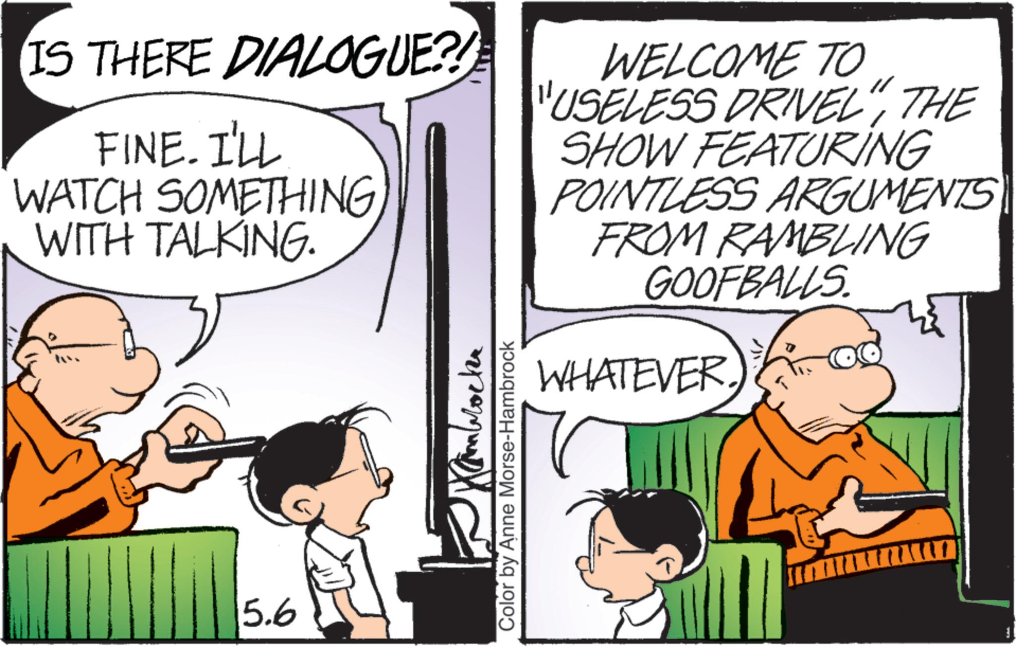 Publication OCR: IS THERE DIALOGUE?! FINE. I'LL WATCH SOMETHING WITH TALKING. WELCOME TO "USELESS DRIVEL"THE SHOW FEATURING POINTLESS ARGUMENTS FROM RAMBLING GOOFBALLS. 5.6 Kambrockr Color by Anne Morse-Hambrock WHATEVER. IS THERE DIALOGUE ?! FINE . I'LL WATCH SOMETHING WITH TALKING . WELCOME TO " USELESS DRIVEL "THE SHOW FEATURING POINTLESS ARGUMENTS FROM RAMBLING GOOFBALLS . 5.6 Kambrockr Color by Anne Morse - Hambrock WHATEVER .