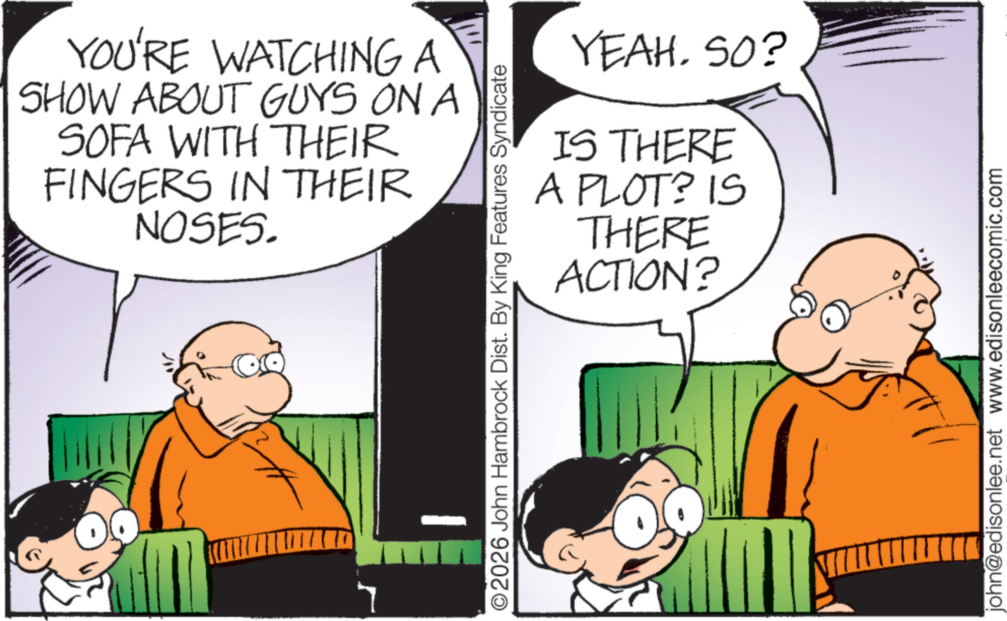 Animated cartoon OCR: YOU'RE WATCHING A SHOW ABOUT GUYS ON A SOFA WITH THEIR FINGERS IN THEIR NOSES. YEAHSO? IS THERE A PLOT? IS THERE ACTION? ©2026 John Hambrock Dist. By King Features Syndicate john@edisonlee.net www.edisonleecomic.com YOU'RE WATCHING A SHOW ABOUT GUYS ON A SOFA WITH THEIR FINGERS IN THEIR NOSES . YEAHSO ? IS THERE A PLOT ? IS THERE ACTION ? © 2026 John Hambrock Dist . By King Features Syndicate john@edisonlee.net www.edisonleecomic.com