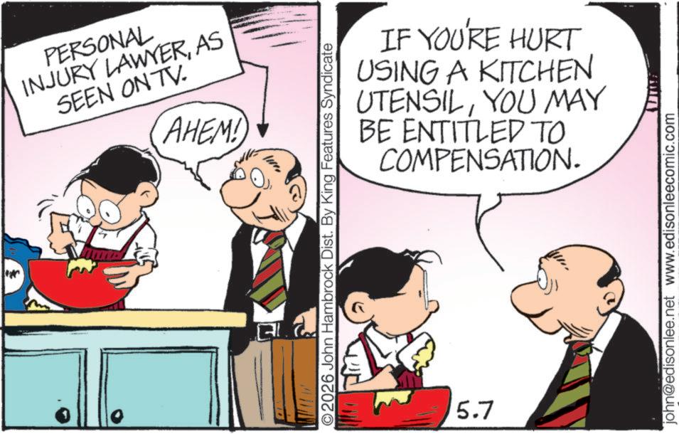Photo caption OCR: PERSONAL INJURY LAWYERAS SEEN ON TV. AHEM! IF YOU'RE HURT USING A KITCHEN UTENSILYOU MAY BE ENTITLED TO COMPENSATION. ©2026 John Hambrock Dist. By King Features Syndicate 5.7 john@edisonlee.net www.edisonleecomic.com PERSONAL INJURY LAWYERAS SEEN ON TV . AHEM ! IF YOU'RE HURT USING A KITCHEN UTENSILYOU MAY BE ENTITLED TO COMPENSATION . © 2026 John Hambrock Dist . By King Features Syndicate 5.7 john@edisonlee.net www.edisonleecomic.com