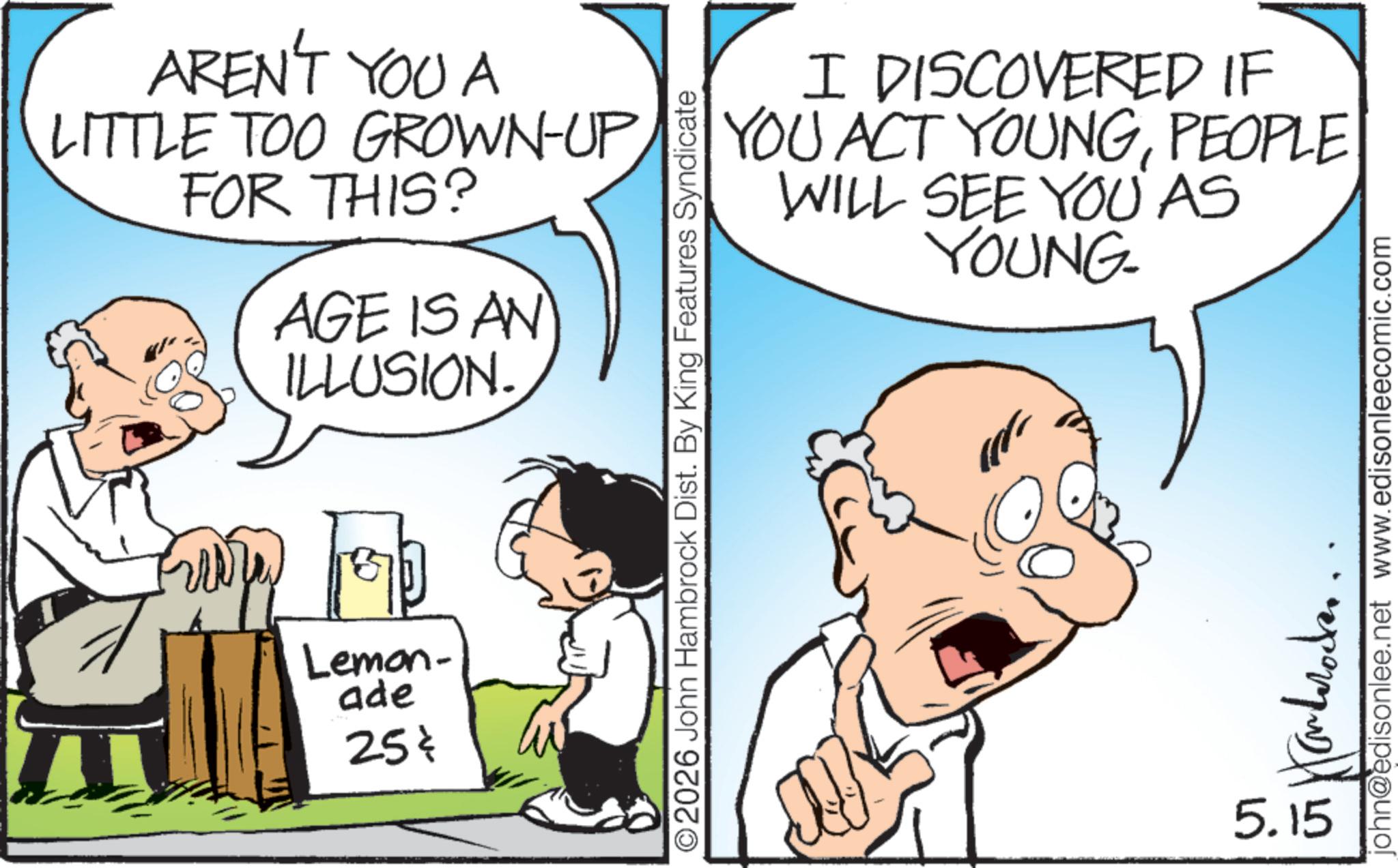 Fiction OCR: AREN'T YOU A LITTLE TOO GROWN-UP FOR THIS? AGE IS AN ILLUSION. ????? Lemon- ade 25¢ I DISCOVERED IF YOU ACT YOUNGPEOPLE WILL SEE YOU AS YOUNG- ©2026 John Hambrock Dist. By King Features Syndicate john@edisonlee.net www.edisonleecomic.com ????????? 5.15 AREN'T YOU A LITTLE TOO GROWN - UP FOR THIS ? AGE IS AN ILLUSION . ????? Lemon- ade 25 ¢ I DISCOVERED IF YOU ACT YOUNGPEOPLE WILL SEE YOU AS YOUNG- © 2026 John Hambrock Dist . By King Features Syndicate john@edisonlee.net www.edisonleecomic.com ????????? 5.15