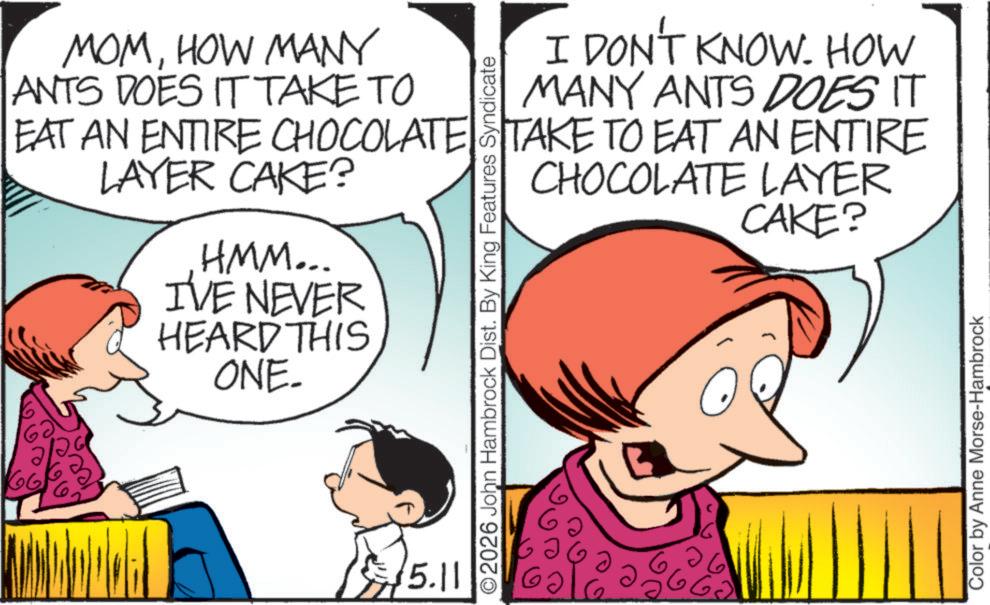 Animation OCR: 666 MOMHOW MANY ANTS DOES IT TAKE TO I DON'T KNOW. HOW MANY ANTS DOES IT EAT AN ENTIRE CHOCOLATE TAKE TO EAT AN ENTIRE LAYER CAKE? HMM... IVE NEVER HEARD THIS ONE 15.11 CHOCOLATE LAYER CAKE? ©2026 John Hambrock Dist. By King Features Syndicate 6 ?? 6 Color by Anne Morse-Hambrock 666 MOMHOW MANY ANTS DOES IT TAKE TO I DON'T KNOW . HOW MANY ANTS DOES IT EAT AN ENTIRE CHOCOLATE TAKE TO EAT AN ENTIRE LAYER CAKE ? HMM ... IVE NEVER HEARD THIS ONE 15.11 CHOCOLATE LAYER CAKE ? © 2026 John Hambrock Dist . By King Features Syndicate 6 ?? 6 Color by Anne Morse - Hambrock
