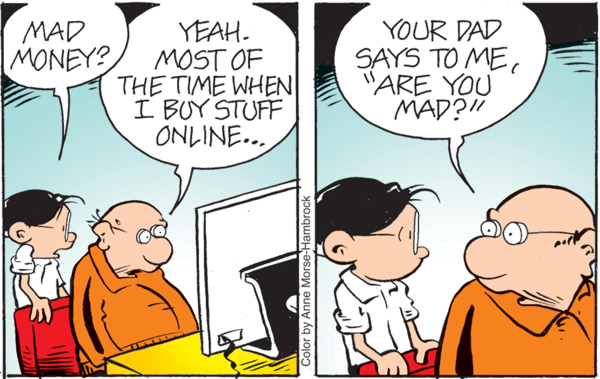 Pleased OCR: MAD MONEY? YEAH. MOST OF THE TIME WHEN I BUY STUFF ONLINE... YOUR DAD SAYS TO ME11 ARE YOU MAD?" Color by Anne Morse-Hambrock MAD MONEY ? YEAH . MOST OF THE TIME WHEN I BUY STUFF ONLINE ... YOUR DAD SAYS TO ME11 ARE YOU MAD ? " Color by Anne Morse - Hambrock