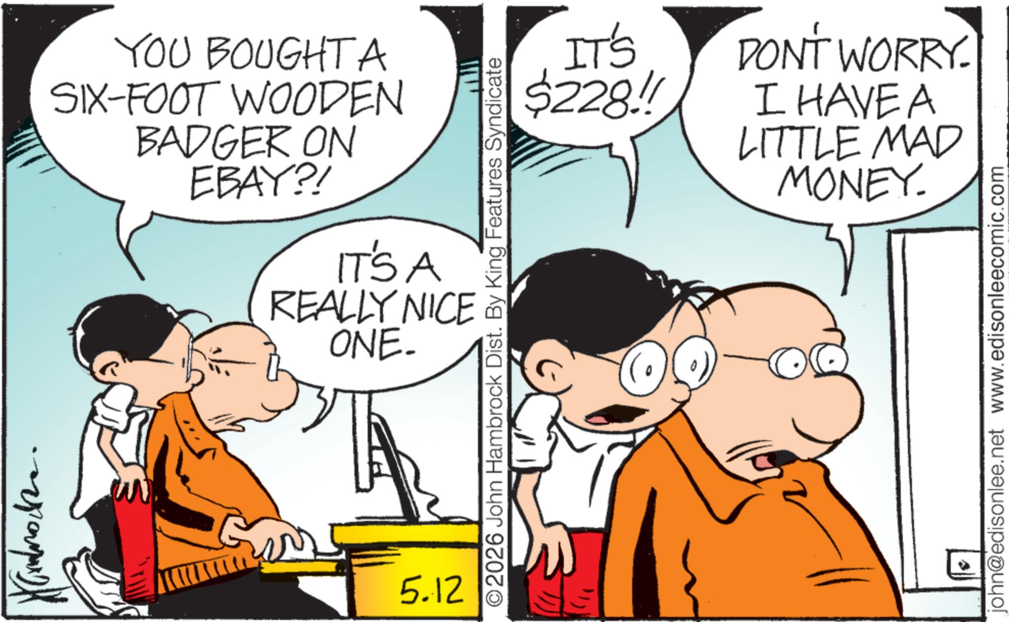 Gesture OCR: YOU BOUGHT A SIX-FOOT WOODEN BADGER ON EBAY?! ITSA REALLY NICE ONE. 5.12 IT'S $228!! DONT WORRY. I HAVE A LITTLE MAD MONEY. ©2026 John Hambrock Dist. By King Features Syndicate john@edisonlee.net www.edisonleecomic.com ? YOU BOUGHT A SIX - FOOT WOODEN BADGER ON EBAY ?! ITSA REALLY NICE ONE . 5.12 IT'S $ 228 !! DONT WORRY . I HAVE A LITTLE MAD MONEY . © 2026 John Hambrock Dist . By King Features Syndicate john@edisonlee.net www.edisonleecomic.com ?
