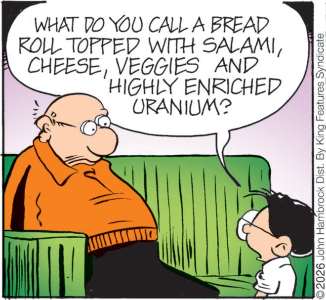Pleased OCR: WHAT DO YOU CALL A BREAD ROLL TOPPED WITH SALAMIVEGGIES AND HIGHLY ENRICHED URANIUM? O2026 John Hambrock Dist. By King Features Syndicate WHAT DO YOU CALL A BREAD ROLL TOPPED WITH SALAMIVEGGIES AND HIGHLY ENRICHED URANIUM ? O2026 John Hambrock Dist . By King Features Syndicate