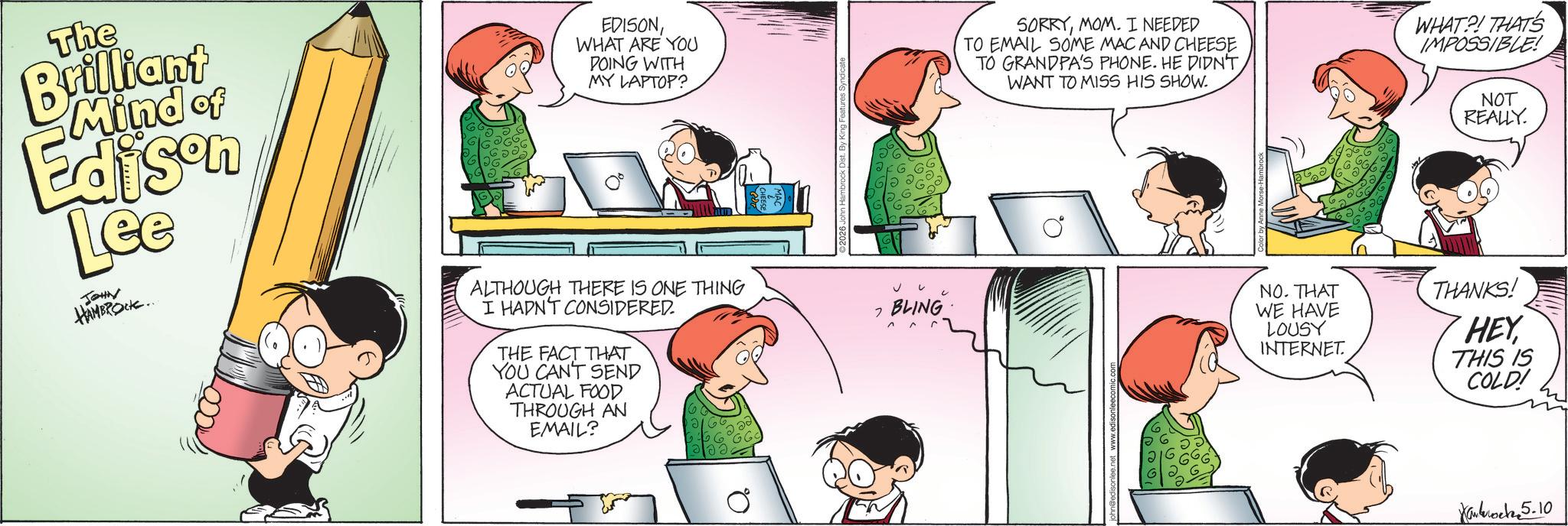 Animated cartoon OCR: The Brilliant Mind of Edison Lee JOHN HAMBROCK.. EDISONWHAT ARE YOU DOING WITH MY LAPTOP? ALTHOUGH THERE IS ONE THING I HADN'T CONSIDERED THE FACT THAT YOU CANT SEND ACTUAL FOOD THROUGH AN EMAIL? 20 Q. 2026 John Hambrock Dist. By King Features Syndicate BLING SORRYMOM. I NEEDED TO EMAIL SOME MAC AND CHEESE TO GRANDPA'S PHONE. HE DIDN'T. WANT TO MISS HIS SHOW. WHAT?! THAT'S IMPOSSIBLE! NOT REALLY. NO. THAT WE HAVE LOUSY INTERNET. THANKS! HEY THIS IS COLD! Karkoch5.10 The Brilliant Mind of Edison Lee JOHN HAMBROCK .. EDISONWHAT ARE YOU DOING WITH MY LAPTOP ? ALTHOUGH THERE IS ONE THING I HADN'T CONSIDERED THE FACT THAT YOU CANT SEND ACTUAL FOOD THROUGH AN EMAIL ? 20 Q. 2026 John Hambrock Dist . By King Features Syndicate BLING SORRYMOM . I NEEDED TO EMAIL SOME MAC AND CHEESE TO GRANDPA'S PHONE . HE DIDN'T . WANT TO MISS HIS SHOW . WHAT ?! THAT'S IMPOSSIBLE ! NOT REALLY . NO . THAT WE HAVE LOUSY INTERNET . THANKS ! HEY THIS IS COLD ! Karkoch5.10