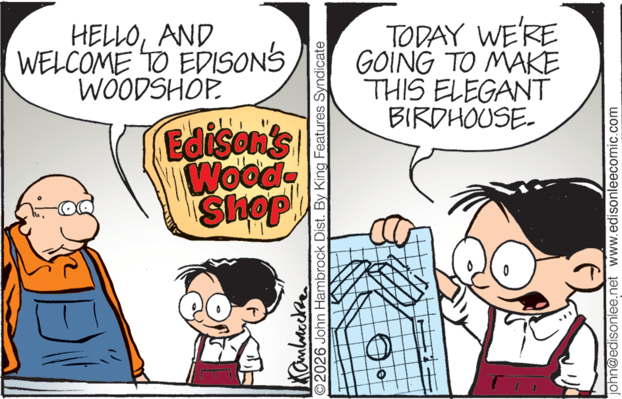 Animated cartoon OCR: HELLOAND WELCOME TO EDISON'S WOODSHOP. Edison's Wood- Shop TODAY WE'RE GOING TO MAKE THIS ELEGANT BIRDHOUSE- ©2026 John Hambrock Dist. By King Features Syndicate repayme john@edisonlee.net www.edisonleecomic.com HELLOAND WELCOME TO EDISON'S WOODSHOP . Edison's Wood- Shop TODAY WE'RE GOING TO MAKE THIS ELEGANT BIRDHOUSE- © 2026 John Hambrock Dist . By King Features Syndicate repayme john@edisonlee.net www.edisonleecomic.com