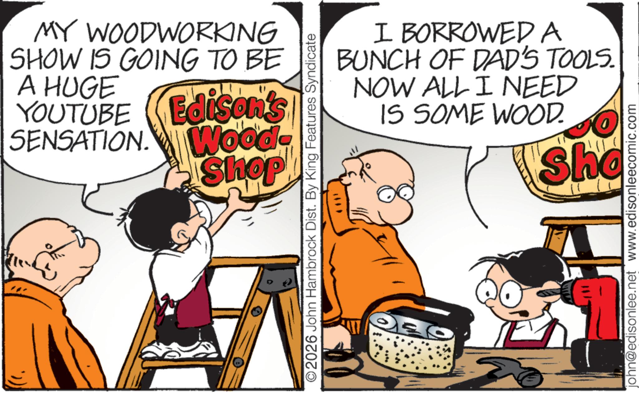 Comics OCR: MY WOODWORKING SHOW IS GOING TO BE A HUGE YOUTUBE SENSATION. Edison's Wood- Shop ©2026 John Hambrock Dist. By King Features Syndicate I BORROWED A BUNCH OF DAD'S TOOLS. NOW ALL I NEED IS SOME WOOD. Sha john@edisonlee.net www.edisonleecomic.com MY WOODWORKING SHOW IS GOING TO BE A HUGE YOUTUBE SENSATION . Edison's Wood- Shop © 2026 John Hambrock Dist . By King Features Syndicate I BORROWED A BUNCH OF DAD'S TOOLS . NOW ALL I NEED IS SOME WOOD . Sha john@edisonlee.net www.edisonleecomic.com