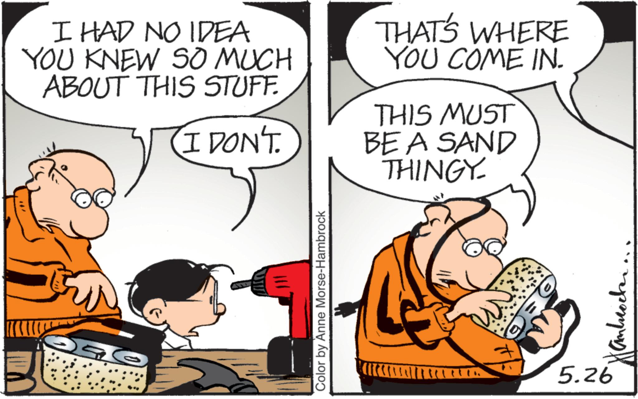 Graphics OCR: I HAD NO IDEA YOU KNEW SO MUCH ABOUT THIS STUFF. I DON'T THAT'S WHERE YOU COME IN. THIS MUST BE A SAND THINGY Color by Anne Morse-Hambrock ? b ???????? 5.26 I HAD NO IDEA YOU KNEW SO MUCH ABOUT THIS STUFF . I DON'T THAT'S WHERE YOU COME IN . THIS MUST BE A SAND THINGY Color by Anne Morse - Hambrock ? b ???????? 5.26