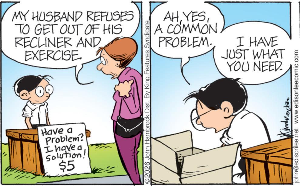 Fiction OCR: MY HUSBAND REFUSES TO GET OUT OF HIS RECLINER AND EXERCISE. Have a Problem? I have a Solution! $5 AHA COMMON PROBLEM. ©2026 John Hambrock Dist. By King Features Syndicate I HAVE JUST WHAT E YOU NEED. john@edisonlee.net www.edisonleecomic.com MY HUSBAND REFUSES TO GET OUT OF HIS RECLINER AND EXERCISE . Have a Problem ? I have a Solution ! $ 5 AHA COMMON PROBLEM . © 2026 John Hambrock Dist . By King Features Syndicate I HAVE JUST WHAT E YOU NEED . john@edisonlee.net www.edisonleecomic.com