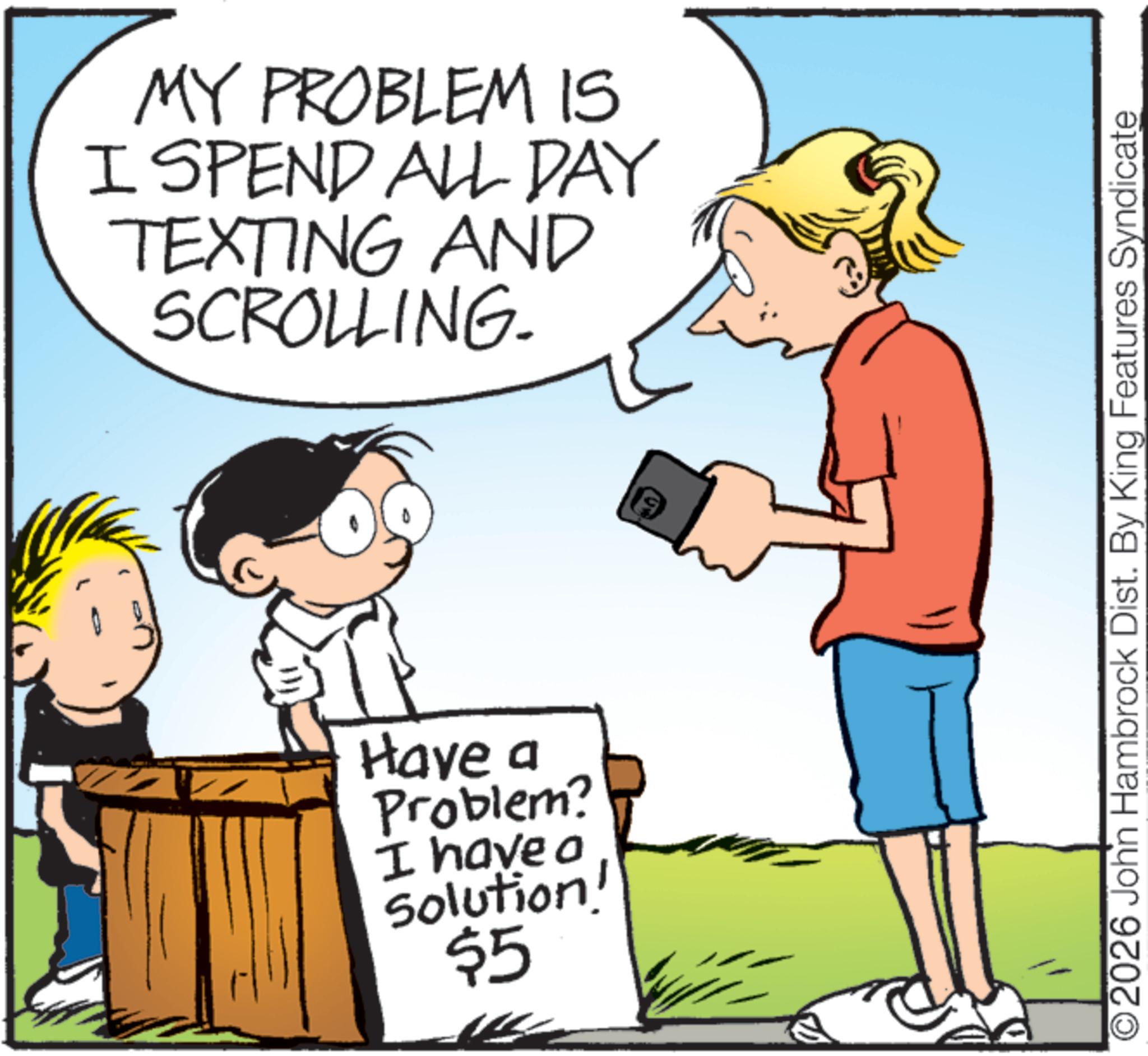 Animated cartoon OCR: MY PROBLEM IS I SPEND ALL DAY TEXTING AND SCROLLING. Have a Problem? I have a Solution! $5 O2026 John Hambrock Dist. By King Features Syndicate MY PROBLEM IS I SPEND ALL DAY TEXTING AND SCROLLING . Have a Problem ? I have a Solution ! $ 5 O2026 John Hambrock Dist . By King Features Syndicate