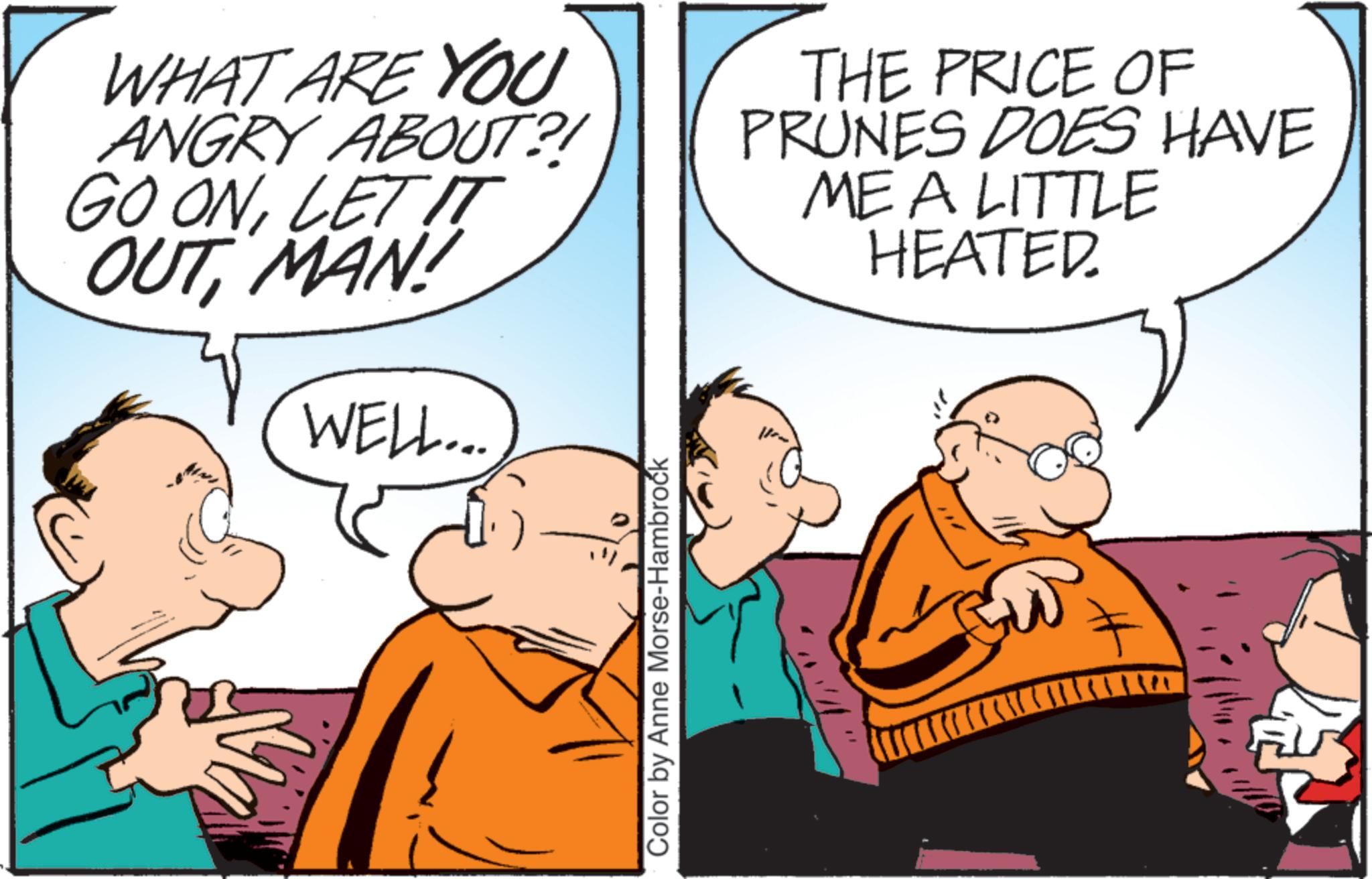 Pleased OCR: WHAT ARE YOU ANGRY ABOUT?! GO ONLET IT OUTMAN WELL... THE PRICE OF PRUNES DOES HAVE ME A LITTLE HEATED. Color by Anne Morse-Hambrock WHAT ARE YOU ANGRY ABOUT ?! GO ONLET IT OUTMAN WELL ... THE PRICE OF PRUNES DOES HAVE ME A LITTLE HEATED . Color by Anne Morse - Hambrock