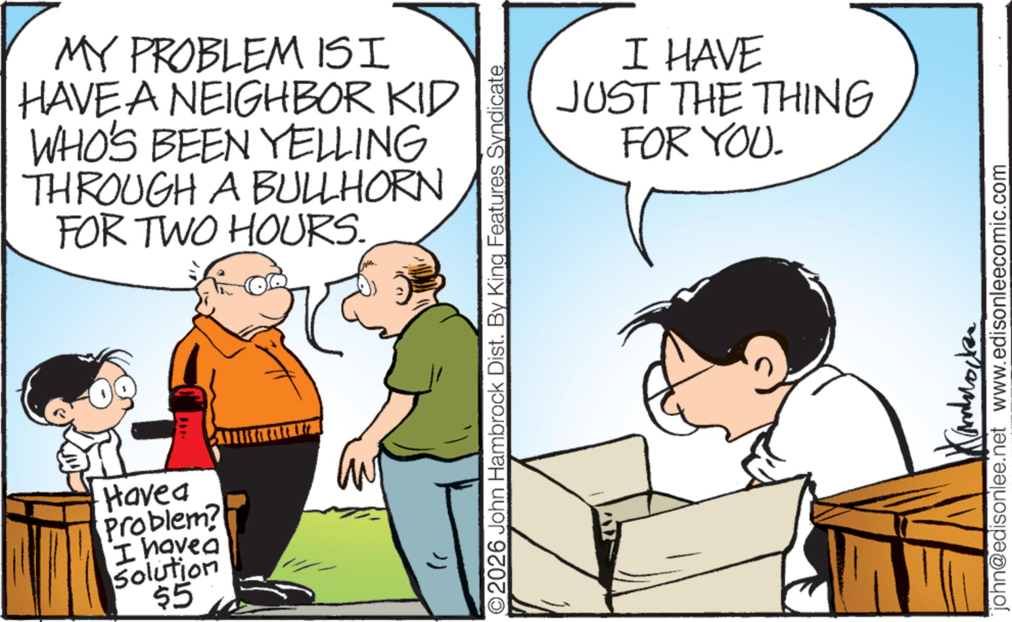 Animation OCR: MY PROBLEMISI HAVE A NEIGHBOR KID WHO'S BEEN YELLING THROUGH A BULLHORN FOR TWO HOURS. Have a Problem? I have a Solution $5 O2026 John Hambrock Dist. By King Features Syndicate I HAVE JUST THE THING FOR YOU. ????? john@edisonlee.net www.edisonleecomic.com MY PROBLEMISI HAVE A NEIGHBOR KID WHO'S BEEN YELLING THROUGH A BULLHORN FOR TWO HOURS . Have a Problem ? I have a Solution $ 5 O2026 John Hambrock Dist . By King Features Syndicate I HAVE JUST THE THING FOR YOU . ????? john@edisonlee.net www.edisonleecomic.com