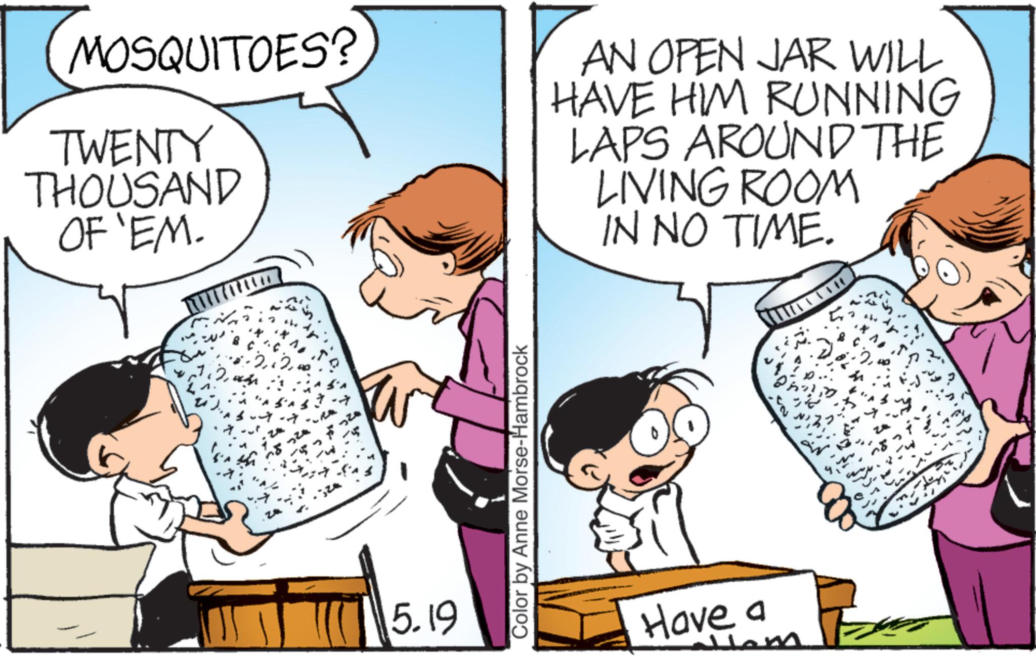 Fiction OCR: MOSQUITOES? TWENTY THOUSAND OF 'EM. AN OPEN JAR WILL HAVE HIM RUNNING LAPS AROUND THE LIVING ROOM IN NO TIME. 2.2 5.19 Color by Anne Morse-Hambrock Have a 11em 2. the MOSQUITOES ? TWENTY THOUSAND OF ' EM . AN OPEN JAR WILL HAVE HIM RUNNING LAPS AROUND THE LIVING ROOM IN NO TIME . 2.2 5.19 Color by Anne Morse - Hambrock Have a 11em 2 . the