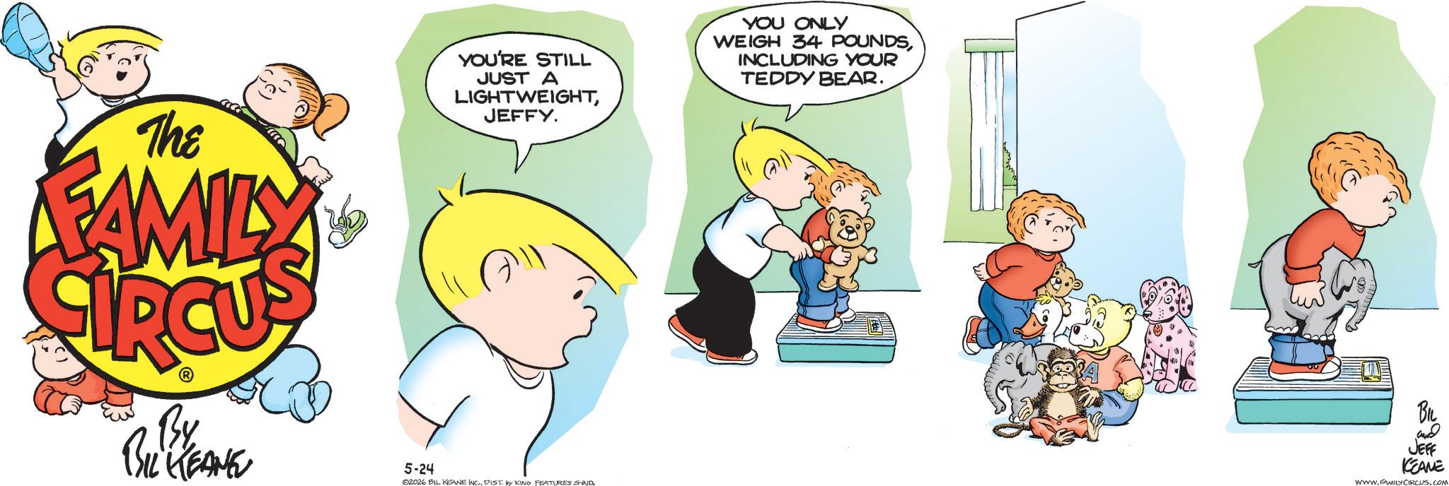 Pleased OCR: The FAMILY By BIL KEANE YOU'RE STILL JUST A LIGHTWEIGHTJEFFY. YOU ONLY WEIGH 34 POUNDSINCLUDING YOUR TEDDY BEAR. BIL and JEFF KEAME 5-24 02026 BIL KEANE INC.DIST by KING FEATURES SYND WWW.FAMILY CIRCUS. COM The FAMILY By BIL KEANE YOU'RE STILL JUST A LIGHTWEIGHTJEFFY . YOU ONLY WEIGH 34 POUNDSINCLUDING YOUR TEDDY BEAR . BIL and JEFF KEAME 5-24 02026 BIL KEANE INC .DIST by KING FEATURES SYND WWW.FAMILY CIRCUS . COM